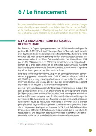93
6 / Le financement
La question du financement international de la lutte contre le change-
ment climatique sera centrale pour l’obtention d’un accord en 2015,
et de nombreux pays en développement. Fort d’un accord satisfaisant
sur les finances, une coalition de leur participation à l’accord de Paris.
6.1 / LE FINANCEMENT DANS LES ACCORDS
DE COPENHAGUE
Les Accords de Copenhague prévoyaient la mobilisation de fonds pour la
période 2010-2012 (“fast start”31
), en spécifiant qu’il devait y avoir ensuite
d’ici 2020 une montée en puissance des financements à hauteur de 100
milliards US$. Mais sans préciser la répartition entre sources publiques, pri-
vées ou nouvelles à mobiliser. Cette mobilisation des 100 milliards US$
par an dès 2020 convenus en 2009 s’est ensuite heurtée à l’approfondis-
sement de la crise économique et les difficultés budgétaires qui frappent
les Etats des pays développés. Dans ce contexte, aucun accord n’a pu être
trouvé sur les moyens de mobiliser un tel volume.
Lors de la conférence de Varsovie, les pays en développement ont deman-
dé des engagements et un calendrier d’ici à 2020 et pour le post-2020. Il a
été décidé que les pays développés devaient rendre public leurs efforts à
intervalle de deux ans, jusqu’à 2020 et que des ateliers techniques seront
organisés sur les moyens d’accroître les financements.
AvecunFondspourl’adaptationdontlesressourcessetarissentpuisqu’elles
sont principalement liées à un prélèvement de développement propre
(MDP) du protocole et un Fonds Vert pour le Climat mis en place institution-
nelle est désormais complète mais dont la capitalisation n’aura lieu que fin
novembre 2014. La question des finances se pose avec acuité. mais non
opérationnel faute de ressources financières, il devenait vital d’avancer
pour placer les pays en développement sur une bonne trajectoire d’émis-
sions. Les pays en développement, au nom de l’Article 4.7 de la Convention
(financement et transfert de technologies) rappelaient que la fourniture de
ressources est une obligation des pays développés et constitue une condi-
tion de leur adaptation et de la réalisation d’actions d’atténuation.
31
(démarrage rapide) pour le renforcement des capacités.
 