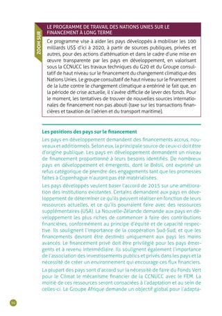 94
LE PROGRAMME DE TRAVAIL DES NATIONS UNIES SUR LE
FINANCEMENT À LONG TERME
Ce programme vise à aider les pays développés à mobiliser les 100
milliards US$ d’ici à 2020, à partir de sources publiques, privées et
autres, pour des actions d’atténuation et dans le cadre d’une mise en
œuvre transparente par les pays en développement, en valorisant
sous la CCNUCC les travaux techniques du G20 et du Groupe consul-
tatif de haut niveau sur le financement du changement climatique des
Nations Unies. Le groupe consultatif de haut niveau sur le financement
de la lutte contre le changement climatique a entériné le fait que, en
la période de crise actuelle, il s’avère difficile de lever des fonds. Pour
le moment, les tentatives de trouver de nouvelles sources internatio-
nales de financement non pas abouti (taxe sur les transactions finan-
cières et taxation de l’aérien et du transport maritime).
ZOOMSUR
Les positions des pays sur le financement
Les pays en développement demandent des financements accrus, nou-
veaux et additionnels. Selon eux, la principale source de ceux-ci doit être
d’origine publique. Les pays en développement demandent un niveau
de financement proportionné à leurs besoins identifiés. De nombreux
pays en développement et émergents, dont le Brésil, ont exprimé un
refus catégorique de prendre des engagements tant que les promesses
faites à Copenhague n’auront pas été matérialisées.
Les pays développés veulent baser l’accord de 2015 sur une améliora-
tion des institutions existantes. Certains demandent aux pays en déve-
loppement de déterminer ce qu’ils peuvent réaliser en fonction de leurs
ressources actuelles, et ce qu’ils pourraient faire avec des ressources
supplémentaires (USA). La Nouvelle-Zélande demande aux pays en dé-
veloppement les plus riches de commencer à faire des contributions
financières, conformément au principe d’équité et de capacité respec-
tive. Ils soulignent l’importance de la coopération Sud-Sud, et que les
financements devront être destinés uniquement aux pays les moins
avancés. Le financement privé doit être privilégié pour les pays émer-
gents et à revenu intermédiaire. Ils soulignent également l’importance
de l’association des investissements publics et privés dans les pays et la
nécessité de créer un environnement qui encourage ces flux financiers.
La plupart des pays sont d’accord sur la nécessité de faire du Fonds Vert
pour le Climat le mécanisme financier de la CCNUCC avec le FEM. La
moitié de ces ressources seront consacrées à l’adaptation et au sein de
celles-ci. Le Groupe Afrique demande un objectif global pour l’adapta-
 