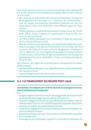 95
tion toutes sources comprise à moyen terme de 60 à 80 milliards US$
par an d’ici 2016 et à une stratégie pour passer à 600 milliards US$ par
an d’ici 2030.
•	 Afin d’assurer la prévisibilité des ressources financières, les pays en
développement ont demandé un “ calendrier des financements ”,
avec des étapes intermédiaires permettant d’atteindre les 100 mil-
liards US$ en 2020 avec répartition entre différents types de finan-
cement.
•	 L’AILAC propose un objectif de financement à moyen terme de 70 mil-
liards US$ en 2016, et appelle à la capitalisation initiale du FVC avec
au moins de 50 milliards.
•	 Les PMA et AOSIS demandent une mobilisation initiale de ressources
de 15 milliards US$ pour le FVC.
•	 Mais de nombreux pays développés ont rejeté l’idée d’objectifs quan-
tifiés, et souligné le fait que les financements sont un moyen de mise
en oeuvre de l’objectif de lutte contre le dérèglement climatique et
non un objectif en soi. Ils ont également souligné le fait que les finan-
cements publics devront être dirigés principalement vers les pays en
développement les plus vulnérables, et non vers les pays émergents,
Chine en tête.
Afin d’assurer des règles de comptabilisation transparentes et solides,
AOSIS propose :
•	 une prévisibilité ex ante grâce à des objectifs financiers assortis d’échéances,
•	 des rapports ex post,
•	 l’apprentissage à partir des mécanismes existants.
6.2 / LE FINANCEMENT DU RÉGIME POST-2020
UnedécisionaétéadoptéeparlaCdPdeVarsoviesurunprogrammedetra-
vailsurlefinancementàlongterme
Qui :
•	 soulignel’urgencedelamiseenœuvredesengagementsdefinancementet
de transfert de technologies dans le cadre de la Convention ;
•	 reconnaît l’engagement pris par les pays développés de mobiliser 100 mil-
liardsdedollarsUSparand’ici2020etl’importanced’apporterdeséclaircis-
sements sur l’ampleur du soutien financier à fournir ;
•	 reconnaît les engagements et annonces faites par les pays développés de-
puis la Conférence de Doha ;
•	 demande aux Parties d’instaurer des conditions institutionnelles favorables
aux investissements ;
•	 encourage les pays développés à garantir la continuité de mobilisation du
 