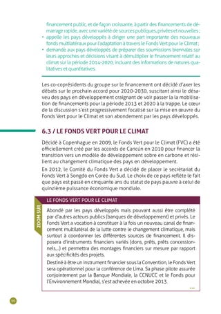 96
financement public, et de façon croissante, à partir des financements de dé-
marragerapide,avecunevariétédesourcespubliques,privéesetnouvelles;
•	 appelle les pays développés à diriger une part importante des nouveaux
fonds multilatéraux pour l’adaptation à travers le Fonds Vert pour le Climat ;
•	 demande aux pays développés de préparer des soumissions biennales sur
leurs approches et décisions visant à démultiplier le financement relatif au
climat sur la période 2014-2020, incluant des informations de natures qua-
litatives et quantitatives.
Les co-coprésidents du groupe sur le financement ont décidé d’axer les
débats sur le prochain accord pour 2020-2030, suscitant ainsi le désa-
veu des pays en développement craignant de voir passer la la mobilisa-
tion de financements pour la période 2013 et 2020 à la trappe. Le cœur
de la discussion s’est progressivement focalisé sur la mise en œuvre du
Fonds Vert pour le Climat et son abondement par les pays développés.
6.3 / LE FONDS VERT POUR LE CLIMAT
Décidé à Copenhague en 2009, le Fonds Vert pour le Climat (FVC) a été
officiellement créé par les accords de Cancún en 2010 pour financer la
transition vers un modèle de développement sobre en carbone et rési-
lient au changement climatique des pays en développement.
En 2012, le Comité du Fonds Vert a décidé de placer le secrétariat du
Fonds Vert à Songdo en Corée du Sud. Le choix de ce pays reflète le fait
que pays est passé en cinquante ans du statut de pays pauvre à celui de
quinzième puissance économique mondiale.
LE FONDS VERT POUR LE CLIMAT
Abondé par les pays développés mais pouvant aussi être complété
par d’autres acteurs publics (banques de développement) et privés. Le
Fonds Vert a vocation à constituer à la fois un nouveau canal de finan-
cement multilatéral de la lutte contre le changement climatique, mais
surtout à coordonner les différentes sources de financement. Il dis-
posera d’instruments financiers variés (dons, prêts, prêts concession-
nels,...) et permettra des montages financiers sur mesure par rapport
aux spécificités des projets.
Destiné à être un instrument financier sous la Convention, le Fonds Vert
sera opérationnel pour la conférence de Lima. Sa phase pilote assurée
conjointement par la Banque Mondiale, la CCNUCC et le Fonds pour
l’Environnement Mondial, s’est achevée en octobre 2013.
ZOOMSUR
•••
 