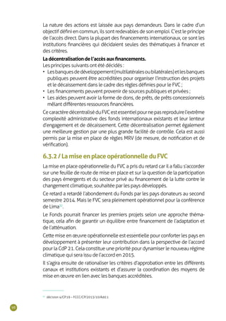 98
La nature des actions est laissée aux pays demandeurs. Dans le cadre d’un
objectif défini en commun, ils sont redevables de son emploi. C’est le principe
de l’accès direct. Dans la plupart des financements internationaux, ce sont les
institutions financières qui décidaient seules des thématiques à financer et
des critères.
Ladécentralisationdel’accèsauxfinancements.
Les principes suivants ont été décidés :
•	 Lesbanquesdedéveloppement(multilatéralesoubilatérales)etlesbanques
publiques peuvent être accréditées pour organiser l’instruction des projets
et le décaissement dans le cadre des règles définies pour le FVC ;
•	 Les financements peuvent provenir de sources publiques et privées ;
•	 Les aides peuvent avoir la forme de dons, de prêts, de prêts concessionnels
mêlant différentes ressources financières.
CecaractèredécentraliséduFVCestessentielpournepasreproduirel’extrême
complexité administrative des fonds internationaux existants et leur lenteur
d’engagement et de décaissement. Cette décentralisation permet également
une meilleure gestion par une plus grande facilité de contrôle. Cela est aussi
permis par la mise en place de règles MRV (de mesure, de notification et de
vérification).
6.3.2/LamiseenplaceopérationnelleduFVC
La mise en place opérationnelle du FVC a pris du retard car il a fallu s’accorder
sur une feuille de route de mise en place et sur la question de la participation
des pays émergents et du secteur privé au financement de la lutte contre le
changement climatique, souhaitée par les pays développés.
Ce retard a retardé l’abondement du Fonds par les pays donateurs au second
semestre 2014. Mais le FVC sera pleinement opérationnel pour la conférence
de Lima32
.
Le Fonds pourrait financer les premiers projets selon une approche théma-
tique, cela afin de garantir un équilibre entre financement de l’adaptation et
de l’atténuation.
Cette mise en œuvre opérationnelle est essentielle pour conforter les pays en
développement à présenter leur contribution dans la perspective de l’accord
pour la CdP 21. Cela constitue une priorité pour dynamiser le nouveau régime
climatique qui sera issu de l’accord en 2015.
Il s’agira ensuite de rationaliser les critères d’approbation entre les différents
canaux et institutions existants et d’assurer la coordination des moyens de
mise en œuvre en lien avec les banques accréditées.
32
décision 4/CP.19 – FCCC/CP/2013/10/Add.1
 