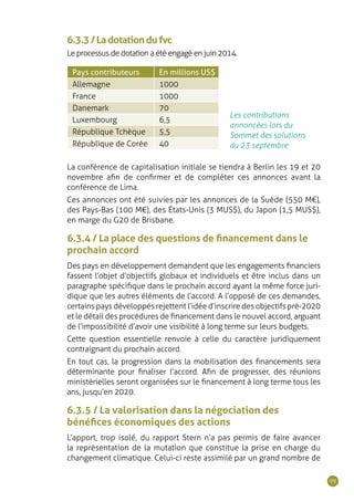 99
Les contributions
annoncées lors du
Sommet des solutions
du 23 septembre
Pays contributeurs En millions US$
Allemagne 1000
France 1000
Danemark 70
Luxembourg 6,5
République Tchèque 5,5
République de Corée 40
6.3.3/Ladotationdufvc
Le processus de dotation a été engagé en juin 2014.
La conférence de capitalisation initiale se tiendra à Berlin les 19 et 20
novembre afin de confirmer et de compléter ces annonces avant la
conférence de Lima.
Ces annonces ont été suivies par les annonces de la Suède (550 M€),
des Pays-Bas (100 M€), des États-Unis (3 MUS$), du Japon (1,5 MUS$),
en marge du G20 de Brisbane.
6.3.4 / La place des questions de financement dans le
prochain accord
Des pays en développement demandent que les engagements financiers
fassent l’objet d’objectifs globaux et individuels et être inclus dans un
paragraphe spécifique dans le prochain accord ayant la même force juri-
dique que les autres éléments de l’accord. A l’opposé de ces demandes,
certains pays développés rejettent l’idée d’inscrire des objectifs pré-2020
et le détail des procédures de financement dans le nouvel accord, arguant
de l’impossibilité d’avoir une visibilité à long terme sur leurs budgets.
Cette question essentielle renvoie à celle du caractère juridiquement
contraignant du prochain accord.
En tout cas, la progression dans la mobilisation des financements sera
déterminante pour finaliser l’accord. Afin de progresser, des réunions
ministérielles seront organisées sur le financement à long terme tous les
ans, jusqu’en 2020.
6.3.5 / La valorisation dans la négociation des
bénéfices économiques des actions
L’apport, trop isolé, du rapport Stern n’a pas permis de faire avancer
la représentation de la mutation que constitue la prise en charge du
changement climatique. Celui-ci reste assimilé par un grand nombre de
 