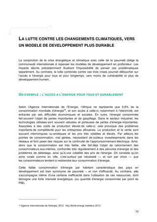 10 
LA LUTTE CONTRE LES CHANGEMENTS CLIMATIQUES, VERS 
UN MODELE DE DEVELOPPEMENT PLUS DURABLE 
La conjonction de la crise énergétique et climatique avec celle de la pauvreté oblige la 
communauté internationale à repenser les modèles de développement en profondeur. Les 
impacts décrits précédemment illustrent l'impossibilité de penser ces problématiques 
séparément. Au contraire, la lutte combinée contre ces trois crises pourrait déboucher sur 
l’accès à l’énergie pour tous et pour longtemps, vers moins de vulnérabilité et plus de 
développement humain.. 
UN EXEMPLE : L’ACCES A L’ENERGIE POUR TOUS ET DURABLEMENT 
Selon l’Agence Internationale de l’Energie, l’Afrique ne représente que 5,8% de la 
consommation mondiale d’énergie24, et son accès à celle-ci, notamment à l’électricité, est 
entravée par ses difficultés économiques et sociales. En outre, l’énergie consommée 
fait souvent l’objet de pertes importantes et de gaspillage. Dans le secteur industriel, les 
technologies utilisées sont souvent vétustes et porteuses de pertes d’énergie importantes. 
Associées à des coûts de production élevés de celle-ci, cela provoque des problèmes 
importants de compétitivité pour les entreprises africaines. La production et la vente sont 
souvent interrompues ou erratiques et les prix très volatiles et élevés. Par ailleurs, les 
pointes de consommation, mal gérées, nécessitent de coûteux investissements dans les 
réseaux et font peser des risques sur la continuité de l’approvisionnement électrique. Ainsi, 
alors que la consommation est très faible, elle fait déjà l’objet de rationnement des 
consommateurs eux-mêmes, confrontés très régulièrement à des pénuries d’énergie et des 
problèmes de délestage, ainsi qu’à une volatilité des prix de l’énergie. On constate qu’en 
zone rurale comme en ville, c’est surtout par nécessité — et non par choix — que 
les consommateurs tendent à restreindre leur consommation d’énergie. 
Cette faible consommation d'énergie par habitant caractéristique des pays en 
développement est bien synonyme de pauvreté – et non d'efficacité. Au contraire, elle 
s'accompagne même d'une certaine inefficacité dans l'utilisation de ces ressources, dont 
témoigne une forte intensité énergétique, (ou quantité d'énergie consommée par point de 
PIB). 
24 Agence internationale de l’énergie, 2012. Key World energy statistics 
2012. 
 