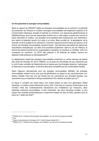 Un fort potentiel en énergies renouvelables 
Selon le rapport de l’IRENA25 dédié aux énergies renouvelables sur le continent, le potentiel 
de production de l’Afrique en matière d’énergies renouvelables est largement supérieur à la 
consommation électrique actuelle et estimée du continent. Les ressources géothermiques et 
héliothermiques, ainsi que les bioénergies locales ont un rôle majeur à jouer pour couvrir la 
future demande en chaleur. Les énergies renouvelables étant autochtones, leur distribution, 
leur nature et potentiel varient d’un pays à un autre. Mais au-delà de la géographie, de la 
quantité, et de la qualité d’une ressource, c’est bien l’argument économique qui prévaut, et là 
encore, les énergies renouvelables creusent l’écart. Ces dernières permettent de réduire les 
importations énergétiques, car elles sont produites localement. Dans le cas de l’Afrique, la 
facture de pétrole importé est en augmentation constante, et constitue un véritable frein à la 
croissance du continent : en 2010, elle s’élevait à 18 milliards de dollars, somme qui 
dépasse l’aide publique au développement26. 
Le déploiement massif des énergies renouvelables enclenche un cercle vertueux de baisse 
des coûts de l’énergie. En 2012, l’IRENA, sur la base de cinq études de cas, démontre que 
le coût moyen actualité de l’électricité est en baisse pour les énergies éolienne, hydraulique 
et thermique à concentration, et devient alors plus compétitif que les combustibles fossiles. 
Selon l'Agence internationale pour les énergies renouvelables (IRENA), les énergies 
renouvelables coûtent moins cher que les générateurs au diesel ou les raccordements à un 
réseau instable mais leur prix est faussé par les subventions aux énergies fossiles. Les 
subventions pour le pétrole en Afrique représentent 50 milliards de dollars par an27. 
La figure 4 compare les coûts totaux d’un projet solaire et celui d’un générateur diesel 
classique. Le solaire coûte résolument moins cher. C’est bien le manque d’information et le 
montant initial des investissements nécessaires aux installations qui manquent, deux 
obstacles aisément surmontables. A titre d’exemple, ces deux dernières années, le prix 
moyen des modules photovoltaïques a notamment baissé de plus de 60%, passant sous la 
barre de 1 dollar par Watt28. 
11 
25 IRENA, 2013. L’Afrique et les énergies renouvelables : la voie vers la croissance durable. 
26 Ibid 
27 Agence internationale de l’énergie, 2011. World Energy Outlook 2011. 
28 IRENA, 2013. L’Afrique et les énergies renouvelables : la voie vers la croissance durable. 
 