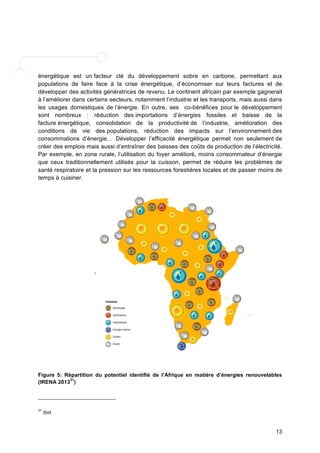 énergétique est un facteur clé du développement sobre en carbone, permettant aux 
populations de faire face à la crise énergétique, d’économiser sur leurs factures et de 
développer des activités génératrices de revenu. Le continent africain par exemple gagnerait 
à l’améliorer dans certains secteurs, notamment l’industrie et les transports, mais aussi dans 
les usages domestiques de l’énergie. En outre, ses co-bénéfices pour le développement 
sont nombreux : réduction des importations d’énergies fossiles et baisse de la 
facture énergétique, consolidation de la productivité de l’industrie, amélioration des 
conditions de vie des populations, réduction des impacts sur l’environnement des 
consommations d’énergie… Développer l’efficacité énergétique permet non seulement de 
créer des emplois mais aussi d’entraîner des baisses des coûts de production de l’électricité. 
Par exemple, en zone rurale, l’utilisation du foyer amélioré, moins consommateur d’énergie 
que ceux traditionnellement utilisés pour la cuisson, permet de réduire les problèmes de 
santé respiratoire et la pression sur les ressources forestières locales et de passer moins de 
temps à cuisiner. 
Figure 5: Répartition du potentiel identifié de l’Afrique en matière d’énergies renouvelables 
(IRENA 201331) 
13 
31 Ibid. 
 