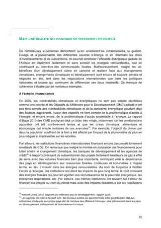 15 
MAIS UNE REALITE QUI CONTINUE DE DISSOCIER LES ENJEUX 
De nombreuses expériences démontrent qu’en améliorant les infrastructures, la gestion, 
l’usage et la gouvernance des différentes sources d’énergie et en réformant les choix 
d’investissements et de subventions, on pourrait améliorer l’efficacité énergétique globale de 
l’Afrique en déployant facilement et sans surcoût les énergies renouvelables, tout en 
contribuant au bien-être des communautés locales. Malheureusement, malgré les co-bénéfices 
d’un développement sobre en carbone et résilient face aux changements 
climatiques, changements climatiques et développement sont encore et toujours pensés et 
négociés en silo, tant dans les négociations internationales que dans les politiques 
nationales et locales qui continuent de différencier ces deux impératifs. Ce manque de 
cohérence s’illustre par de nombreux exemples. 
A l’échelle internationale 
En 2000, les vulnérabilités climatiques et énergétiques ne sont pas encore identifiées 
comme une priorité et les Objectifs du Millénaire pour le Développement (OMD) adopté n’ont 
pas tenu compte des vulnérabilités climatiques et de la contrainte énergétique pourtant déjà 
des facteurs aggravants. Aucun des objectifs ne tient compte de la problématique d’accès à 
l’énergie, et encore moins, de la problématique d’accès soutenable à l’énergie. Le rapport 
d’étape 2010 des OMD soulignait déjà un bilan très mitigé, notamment car les améliorations 
apportées ont été extrêmement lentes et que les crises climatique, alimentaire et 
économique ont annulé certaines de ces avancées33. Par exemple, l’objectif de diviser par 
deux la population souffrant de la faim a été affecté par l’impact de la pluviométrie de plus en 
plus inégale et imprévisible sur les récoltes. 
Par ailleurs, les institutions financières internationales financent encore des projets fortement 
émetteurs de CO2. On remarque que malgré la montée en puissance des financements pour 
lutter contre le changement climatique, les banques de développement et les agences de 
crédit34 à l’export continuent de subventionner des projets fortement émetteurs de gaz à effet 
de serre avec des volumes financiers bien plus importants, renforçant ainsi la dépendance 
des pays en développement aux ressources fossiles, coûteuses et non-viables à moyen 
terme, au lieu d’investir dans les énergies renouvelables. Au nom de l’urgence à faciliter 
l’accès à l’énergie, ces institutions occultent les impacts de plus long terme: le coût croissant 
des énergies fossiles qui pourrait signifier une recrudescence de la pauvreté énergétique, les 
problèmes respiratoires, etc. Par ailleurs, ces mêmes institutions ont souvent fait l’erreur de 
financer des projets au nom du climat mais avec des impacts désastreux sur les populations 
33 Nations-Unies, 2010. Objectifs du millénaire pour le développement : rapport 2010. 
34 Les agences de crédit à l’export sont des bureaux publics qui accordent des prêts garantis par l’Etat aux 
entreprises privées de leur propre pays afin de conclure des affaires à l’étranger, plus précisément dans les pays 
en développement politiquement et financièrement à risque. 
 