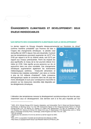 CHANGEMENTS CLIMATIQUES ET DEVELOPPEMENT: DEUX 
ENJEUX INDISSOCIABLES 
LES IMPACTS DES CHANGEMENTS CLIMATIQUES SUR LE DEVELOPPEMENT 
Le dernier rapport du Groupe d'experts intergouvernemental sur l'évolution du climat1 
confirme l’extrême probabilité2 que l’homme est bien à 
l’origine des changements climatiques : la planète s’est 
réchauffée de 0,85°C depuis l’ère pré-industrielle. Il prévoit 
que les températures pourraient augmenter de 4,8°C3 d’ici 
2100 par rapport à la fin du XXème siècle, soit 5,5°C par 
rapport aux niveaux préindustriels. Parmi les impacts les 
plus significatifs, le niveau de la mer pourrait s’élever d’un 
mètre en 2100. Cela signifie qu’une personne sur dix vit 
aujourd’hui dans une zone inondable. Ces changements 
climatiques augmenteront également les évènements 
météorologiques extrêmes, l’insécurité alimentaire et 
l’incidence des maladies vectorielles4, ceci dans un monde 
à plus de 9,6 milliards d’habitants5. Cette croissance 
démographique rapide se concentre dans les 49 pays les 
moins développés et aura pour conséquence d’accroître la 
pression sur les ressources naturelles déjà dégradée par 
les dérèglements climatiques. 
L’élévation des températures menace le développement socioéconomique de tous les pays, 
notamment ceux en développement. Ces derniers sont à la fois plus impactés par leur 
1 GIEC, 2014: Climate Change 2014: Impacts, Adaptation, and Vulnerability. Part A: Global and Sectoral Aspects. 
Contribution of Working Group II to the Fifth Assessment Report of the Intergovernmental Panel on Climate 
Change [Field, C.B., V.R. Barros, D.J. Dokken, K.J. Mach, M.D. Mastrandrea, T.E. Bilir, M. Chatterjee, K.L. Ebi, 
Y.O. Estrada, R.C. Genova, B. Girma, E.S. Kissel, A.N. Levy, S. MacCracken, P.R. Mastrandrea, and L.L. White 
(eds.)]. Cambridge University Press, Cambridge, United Kingdom and New York, NY, USA. 
2 95% de certitude 
3 Degrés pour les scénarios 4.5 à 8.5 du dernier du dernier rapport du GIEC. 
4 Ibid. 
5ONU, 2013. La population mondiale devrait atteindre 9,6 milliards en 2050, 
<http://www.un.org/apps/newsFr/storyF.asp?NewsID=30521#.U7PnEoVU_Dk> 
2 
 