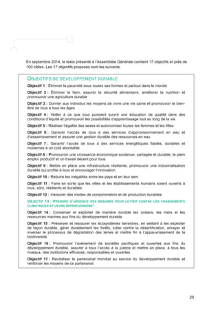 20 
En septembre 2014, le texte présenté à l’Assemblée Générale contient 17 objectifs et près de 
100 cibles. Les 17 objectifs proposés sont les suivants. 
OBJECTIFS DE DEVELOPPEMENT DURABLE 
Objectif 1 : Éliminer la pauvreté sous toutes ses formes et partout dans le monde 
Objectif 2 : Éliminer la faim, assurer la sécurité alimentaire, améliorer la nutrition et 
promouvoir une agriculture durable 
Objectif 3 : Donner aux individus les moyens de vivre une vie saine et promouvoir le bien-être 
de tous à tous les âges 
Objectif 4 : Veiller à ce que tous puissent suivre une éducation de qualité dans des 
conditions d’équité et promouvoir les possibilités d’apprentissage tout au long de la vie 
Objectif 5 : Réaliser l’égalité des sexes et autonomiser toutes les femmes et les filles 
Objectif 6 : Garantir l’accès de tous à des services d’approvisionnement en eau et 
d’assainissement et assurer une gestion durable des ressources en eau 
Objectif 7 : Garantir l’accès de tous à des services énergétiques fiables, durables et 
modernes à un coût abordable 
Objectif 8 : Promouvoir une croissance économique soutenue, partagée et durable, le plein 
emploi productif et un travail décent pour tous 
Objectif 9 : Mettre en place une infrastructure résiliente, promouvoir une industrialisation 
durable qui profite à tous et encourager l’innovation 
Objectif 10 : Réduire les inégalités entre les pays et en leur sein 
Objectif 11 : Faire en sorte que les villes et les établissements humains soient ouverts à 
tous, sûrs, résilients et durables 
Objectif 12 : Instaurer des modes de consommation et de production durables 
OBJECTIF 13 : PRENDRE D’URGENCE DES MESURES POUR LUTTER CONTRE LES CHANGEMENTS 
CLIMATIQUES ET LEURS REPERCUSSIONS* 
Objectif 14 : Conserver et exploiter de manière durable les océans, les mers et les 
ressources marines aux fins du développement durable 
Objectif 15 : Préserver et restaurer les écosystèmes terrestres, en veillant à les exploiter 
de façon durable, gérer durablement les forêts, lutter contre la désertification, enrayer et 
inverser le processus de dégradation des terres et mettre fin à l’appauvrissement de la 
biodiversité 
Objectif 16 : Promouvoir l’avènement de sociétés pacifiques et ouvertes aux fins du 
développement durable, assurer à tous l’accès à la justice et mettre en place, à tous les 
niveaux, des institutions efficaces, responsables et ouvertes 
Objectif 17 : Revitaliser le partenariat mondial au service du développement durable et 
renforcer les moyens de ce partenariat 
 