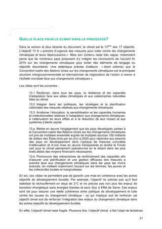 21 
QUELLE PLACE POUR LE CLIMAT DANS LE PROCESSUS? 
Dans la version la plus récente du document, le climat est le 13ème des 17 objectifs. 
L’objectif 13 lit « prendre d’urgence des mesures pour lutter contre les changements 
climatiques et leurs répercussions ». Mais son contenu reste très vague, notamment 
parce que de nombreux pays proposent d’y intégrer les conclusions de l’accord fin 
2015 sur les changements climatiques pour éviter des éléments de langage ou 
objectifs discordants. Une astérisque précise d’ailleurs : « étant entendu que la 
Convention-cadre des Nations Unies sur les changements climatiques est la principale 
structure intergouvernementale et internationale de négociation de l’action à mener à 
l’échelle mondiale face aux changements climatiques ». 
Les cibles sont les suivantes : 
13.1 Renforcer, dans tous les pays, la résilience et les capacités 
d’adaptation face aux aléas climatiques et aux catastrophes naturelles 
liées au climat 
13.2 Intégrer dans les politiques, les stratégies et la planification 
nationales des mesures relatives aux changements climatiques 
13.3 Améliorer l’éducation, la sensibilisation et les capacités humaines 
et institutionnelles relatives à l’adaptation aux changements climatiques, 
à l’atténuation de leurs effets et à la réduction de leur impact et aux 
systèmes d’alerte rapide 
13.a Mettre en oeuvre l’engagement que les pays développés parties à 
la Convention-cadre des Nations Unies sur les changements climatiques 
ont pris de mobiliser ensemble auprès de multiples sources 100 milliards 
de dollars des États-Unis par an d’ici à 2020 pour répondre aux besoins 
des pays en développement dans l’optique de mesures concrètes 
d’atténuation et d’une mise en oeuvre transparente et rendre le Fonds 
vert pour le climat pleinement opérationnel en le dotant dans les plus 
brefs délais des moyens financiers nécessaires 
13.b Promouvoir des mécanismes de renforcement des capacités afin 
d’assurer une planification et une gestion efficaces des mesures à 
prendre face aux changements climatiques dans les pays les moins 
avancés, en mettant notamment l’accent sur les femmes, les jeunes et 
les collectivités locales et marginalisées 
En soi, ces cibles ne permettent pas de garantir une mise en cohérence avec les autres 
objectifs de développement durable. Par exemple, l’objectif ne précise pas qu’il faut 
stabiliser le réchauffement en deçà de 2°C et ne précise pas non plus les enjeux de 
transition énergétique sans énergies fossiles et sans Gaz à Effet de Serre. Ces enjeux 
sont clé pour assurer une réelle cohérence entre politique de développement et lutte 
contre les causes du changement climatique - ce qui implique soit de renforcer cet 
objectif climat soit de renforcer l’intégration des enjeux du changement climatique dans 
les autres objectifs du développement durable. 
En effet, l’objectif climat reste fragile. Plusieurs fois, l’objectif climat a fait l’objet de tentatives 
 