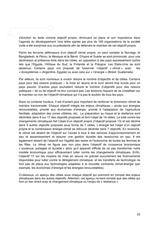 d’éviction du texte comme objectif propre, diminuant sa place et son importance dans 
l’agenda du développement. Une lettre signée par plus de 180 organisations de la société 
civile a été transmise aux co-présidents afin de défendre le maintien de cet objectif propre. 
Parmi les fervents défenseurs d’un objectif climat propre, on peut compter la Norvège, le 
Bangladesh, le Pérou, le Mexique et le Bénin. Chypre et Suède se sont prononcés pour une 
déclinaison et présence forte dans les cibles, en opposition à des pays expressément contre 
tels que l’Egypte, l’Afrique du Sud, la Finlande et la Pologne. Les Etats-Unis se sont 
abstenus. Certains pays ont proposé de fusionner l’objectif « climat » avec les 
« écosystèmes » (Argentine, Egypte) ou avec celui sur « l’énergie » (Brésil, Guatemala). 
Par ailleurs, ils sont nombreux à vouloir réduire le nombre d’objectifs et de cibles. Certains 
pays pour des raisons pratiques – la mise en oeuvre et le suivi seront trop lourds pour un 
pays pauvre. D’autres pays souhaitent réduire le nombre d’objectifs pour des raisons 
politiques – tel ou tel objectif ne leur convient pas. Les tensions risquent de se cristalliser sur 
le maintien ou non de l’objectif climatique qui n’a pas le soutien de tous les pays. 
Dans ce contexte houleux, il est d’autant plus important de renforcer la dimension climat de 
manière transversale. Chaque objectif intègre les enjeux climatiques – accès aux énergies 
renouvelables, priorité aux économies d’énergie, priorité à l’adaptation de l’agriculture 
familiale, adaptation des zones côtières, etc. La préparation au risque et la résilience sont 
déclinées dans 9 sur 17 des objectifs proposés et font l’objet de 14 cibles. La lutte contre les 
changements climatiques fait l’objet d’un objectif propre (l’objectif proposé 13) et est décliné 
dans 5 autres objectifs proposés sous forme de 7 cibles. L’énergie fait l’objet d’un objectif 
propre et la combinaison énergie-climat se retrouve déclinée dans 7 objectifs. En revanche, 
le climat est absent de l’objectif sur l’accès à tous à des services d’approvisionnement en 
eau et assainissement et assurer une gestion durable des ressources en eau. Il est 
également absent de l’objectif sur l’égalité des sexes et l’autonomie de toutes les femmes et 
les filles. Le climat ne figure pas non plus dans l’objectif de croissance économique 
« soutenue, partagée et durable » alors qu’il apparaît difficile de ne pas transformer notre 
modèle économique pour efficacement lutter contre les changements climatiques. Enfin, 
l’objectif 17 sur les moyens de mise en oeuvre ne précise aucunement les financements 
disponibles pour lutter contre le dérèglement climatique, et les transferts de technologie ne 
font pas de place aux technologies adaptées à la nouvelle contrainte climat-énergie (par 
exemple, les économies d’énergie et les énergies renouvelables). 
Ci-dessous, un aperçu des cibles sous chaque objectif qui prennent en compte des enjeux 
climatiques dans les autres objectifs. Attention, cet aperçu ne tient compte que des cibles qui 
font un lien direct avec le changement climatique ou l’enjeu de « résilience ». 
22 
 