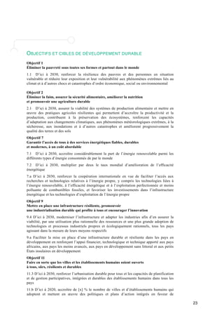 23 
OBJECTIFS ET CIBLES DE DÉVELOPPEMENT DURABLE 
Objectif 1 
Éliminer la pauvreté sous toutes ses formes et partout dans le monde 
1.1 D’ici à 2030, renforcer la résilience des pauvres et des personnes en situation 
vulnérable et réduire leur exposition et leur vulnérabilité aux phénomènes extrêmes liés au 
climat et à d’autres chocs et catastrophes d’ordre économique, social ou environnemental 
Objectif 2 
Éliminer la faim, assurer la sécurité alimentaire, améliorer la nutrition 
et promouvoir une agriculture durable 
2.1 D’ici à 2030, assurer la viabilité des systèmes de production alimentaire et mettre en 
oeuvre des pratiques agricoles résilientes qui permettent d’accroître la productivité et la 
production, contribuent à la préservation des écosystèmes, renforcent les capacités 
d’adaptation aux changements climatiques, aux phénomènes météorologiques extrêmes, à la 
sécheresse, aux inondations et à d’autres catastrophes et améliorent progressivement la 
qualité des terres et des sols 
Objectif 7 
Garantir l’accès de tous à des services énergétiques fiables, durables 
et modernes, à un coût abordable 
7.1 D’ici à 2030, accroître considérablement la part de l’énergie renouvelable parmi les 
différents types d’énergie consommés de par le monde 
7.2 D’ici à 2030, multiplier par deux le taux mondial d’amélioration de l’efficacité 
énergétique 
7.a D’ici à 2030, renforcer la coopération internationale en vue de faciliter l’accès aux 
recherches et technologies relatives à l’énergie propre, y compris les technologies liées à 
l’énergie renouvelable, à l’efficacité énergétique et à l’exploitation perfectionnée et moins 
polluante de combustibles fossiles, et favoriser les investissements dans l’infrastructure 
énergétique et les technologies d’exploitation de l’énergie propre 
Objectif 9 
Mettre en place une infrastructure résiliente, promouvoir 
une industrialisation durable qui profite à tous et encourager l’innovation 
9.4 D’ici à 2030, moderniser l’infrastructure et adapter les industries afin d’en assurer la 
viabilité, par une utilisation plus rationnelle des ressources et une plus grande adoption de 
technologies et processus industriels propres et écologiquement rationnels, tous les pays 
agissant dans la mesure de leurs moyens respectifs 
9.a Faciliter la mise en place d’une infrastructure durable et résiliente dans les pays en 
développement en renforçant l’appui financier, technologique et technique apporté aux pays 
africains, aux pays les moins avancés, aux pays en développement sans littoral et aux petits 
États insulaires en développement 
Objectif 11 
Faire en sorte que les villes et les établissements humains soient ouverts 
à tous, sûrs, résilients et durables 
11.3 D’ici à 2030, renforcer l’urbanisation durable pour tous et les capacités de planification 
et de gestion participatives, intégrées et durables des établissements humains dans tous les 
pays 
11.b D’ici à 2020, accroître de [x] % le nombre de villes et d’établissements humains qui 
adoptent et mettent en oeuvre des politiques et plans d’action intégrés en faveur de 
 