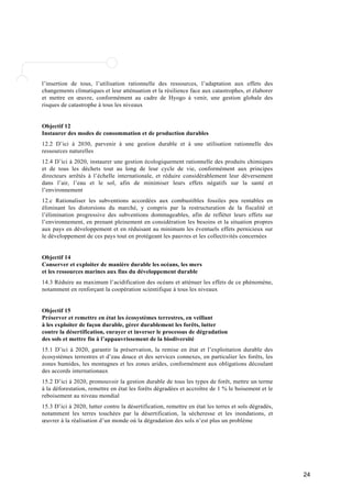 24 
l’insertion de tous, l’utilisation rationnelle des ressources, l’adaptation aux effets des 
changements climatiques et leur atténuation et la résilience face aux catastrophes, et élaborer 
et mettre en oeuvre, conformément au cadre de Hyogo à venir, une gestion globale des 
risques de catastrophe à tous les niveaux 
Objectif 12 
Instaurer des modes de consommation et de production durables 
12.2 D’ici à 2030, parvenir à une gestion durable et à une utilisation rationnelle des 
ressources naturelles 
12.4 D’ici à 2020, instaurer une gestion écologiquement rationnelle des produits chimiques 
et de tous les déchets tout au long de leur cycle de vie, conformément aux principes 
directeurs arrêtés à l’échelle internationale, et réduire considérablement leur déversement 
dans l’air, l’eau et le sol, afin de minimiser leurs effets négatifs sur la santé et 
l’environnement 
12.c Rationaliser les subventions accordées aux combustibles fossiles peu rentables en 
éliminant les distorsions du marché, y compris par la restructuration de la fiscalité et 
l’élimination progressive des subventions dommageables, afin de refléter leurs effets sur 
l’environnement, en prenant pleinement en considération les besoins et la situation propres 
aux pays en développement et en réduisant au minimum les éventuels effets pernicieux sur 
le développement de ces pays tout en protégeant les pauvres et les collectivités concernées 
Objectif 14 
Conserver et exploiter de manière durable les océans, les mers 
et les ressources marines aux fins du développement durable 
14.3 Réduire au maximum l’acidification des océans et atténuer les effets de ce phénomène, 
notamment en renforçant la coopération scientifique à tous les niveaux 
Objectif 15 
Préserver et remettre en état les écosystèmes terrestres, en veillant 
à les exploiter de façon durable, gérer durablement les forêts, lutter 
contre la désertification, enrayer et inverser le processus de dégradation 
des sols et mettre fin à l’appauvrissement de la biodiversité 
15.1 D’ici à 2020, garantir la préservation, la remise en état et l’exploitation durable des 
écosystèmes terrestres et d’eau douce et des services connexes, en particulier les forêts, les 
zones humides, les montagnes et les zones arides, conformément aux obligations découlant 
des accords internationaux 
15.2 D’ici à 2020, promouvoir la gestion durable de tous les types de forêt, mettre un terme 
à la déforestation, remettre en état les forêts dégradées et accroître de 1 % le boisement et le 
reboisement au niveau mondial 
15.3 D’ici à 2020, lutter contre la désertification, remettre en état les terres et sols dégradés, 
notamment les terres touchées par la désertification, la sécheresse et les inondations, et 
oeuvrer à la réalisation d’un monde où la dégradation des sols n’est plus un problème 
 
