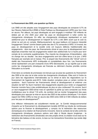 Le financement des ODD, une question qui fâche 
Les OMD ont été adoptés avec l'engagement des pays développés de consacrer 0,7% de 
leur Revenu National Brut (RNB) à l'Aide Publique au Développement (APD) pour leur mise 
en oeuvre. Par ailleurs, les pays développés se sont engagés à mobiliser 100 milliards de 
dollars par an d'ici 2020 pour aider les pays en développement à lutter contre les 
changements climatiques. En effet, les changements climatiques représentent un coût 
additionnel pour le développement et l'objectif de 0,7% a été défini avant que le coût du 
climat ne soit pris en compte. Malheureusement, les pays bailleurs ont toujours interprété 
l'engagement "climat" comme faisant partie des des 0,7% consacrés à l'APD. A l’inverse, les 
pays en développement et la société civile ont toujours défendu l'additionnalité des 
engagements : dans les pays, les financements climat et ceux pour le développement sont 
dépensés ensemble mais les engagements restent bien additionnels l'un à l'autre pour tenir 
compte de la contrainte supplémentaire. Peu importe les divergences d'interprétation, cela 
ne change rien au résultat : les deux engagements sont loin d'être tenus à ce jour. L'APD 
française par exemple est en baisse. Pire, la plupart des financements dits "climat" sont en 
réalité des financements APD ré-étiquetés et comptabilisés deux fois. Les financements 
climat représentent une part croissante d'une APD décroissante, ce qui signifie que la lutte 
contre les changements climatiques est financée au détriment d'autres priorités comme 
l'éducation ou la santé. 
C'est dans ce contexte de promesses non-tenues que se pose les questions du financement 
des ODD et de celui de la lutte contre les changements climatiques. Elles sont à l'ordre du 
jour dans les négociations internationales sur le climat et dans les négociations sur le 
financement de l’agenda post-2015. Cette situation complexe pose un certain nombre de 
questions : faut-il fusionner les financements climat et développement et entériner une 
situation de fait? Ou faut-il maintenir des engagements séparés pour éviter un engagement 
financier moindre face à des problématiques de plus en plus coûteuses? Ou encore, faut-il 
un seul engagement ODD-climat mais en spécifiant la partie qui sera consacrée aux fonds 
multilatéraux pour le climat ? Et enfin, de combien doit se monter l'engagement des pays 
développés pour appuyer la mise en oeuvre des ODD et des actions climatiques ? Un récent 
rapport de l'ONU chiffre la mise en oeuvre des ODD entre 3300 et 4 500 milliards de dollars 
pour les pays en développement36. 
Une réflexion intéressante est actuellement menée par le Comité intergouvernemental 
d’experts sur le financement du développement durable (ICFSD) qui étudie de nombreuses 
options pour le financer le développement, y compris via la redirection des ressources 
domestiques et la création de financements innovants. Dans le contexte de la lutte contre les 
changements climatiques, plusieurs options sont déjà à l'étude depuis longtemps : la 
redirection des financements climaticides vers des projets climat, la création d'une taxe sur le 
kérosène des bateaux et des avions, la taxe sur les transactions financières (qui existe déjà 
en France). 
25 
36 UNCTAD. World Investment Report 2014. 
 