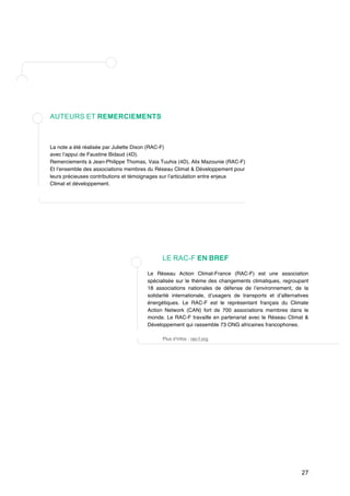27 
AUTEURS ET REMERCIEMENTS 
La note a été réalisée par Juliette Dixon (RAC-F) 
avec l’appui de Faustine Bidaud (4D). 
Remerciements à Jean-Philippe Thomas, Vaia Tuuhia (4D), Alix Mazounie (RAC-F) 
Et l’ensemble des associations membres du Réseau Climat & Développement pour 
leurs précieuses contributions et témoignages sur l’articulation entre enjeux 
Climat et développement. 
LE RAC-F EN BREF 
Le Réseau Action Climat-France (RAC-F) est une association 
spécialisée sur le thème des changements climatiques, regroupant 
18 associations nationales de défense de l’environnement, de la 
solidarité internationale, d’usagers de transports et d’alternatives 
énergétiques. Le RAC-F est le représentant français du Climate 
Action Network (CAN) fort de 700 associations membres dans le 
monde. Le RAC-F travaille en partenariat avec le Réseau Climat & 
Développement qui rassemble 73 ONG africaines francophones. 
Plus d’infos : rac-f.org 
