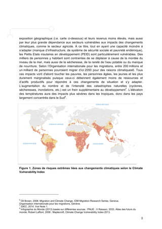 exposition géographique (i.e. carte ci-dessous) et leurs revenus moins élevés, mais aussi 
par leur plus grande dépendance aux secteurs vulnérables aux impacts des changements 
climatiques, comme le secteur agricole. À ce titre, tout en ayant une capacité moindre à 
s’adapter (manque d’infrastructure, de système de sécurité sociale et pauvreté endémique), 
les Petits Etats insulaires en développement (PEID) sont particulièrement vulnérables. Des 
milliers de personnes y habitant sont contraintes de se déplacer à cause de la montée du 
niveau de la mer, mais aussi de la sécheresse, de la rareté de l’eau potable ou du manque 
de nourriture. Selon l’Organisation internationale pour les migrations, entre 200 millions et 
un milliard de personnes pourraient migrer d’ici 2050 pour des raisons climatiques6. Tous 
ces impacts vont d'abord toucher les pauvres, les personnes âgées, les jeunes et les plus 
durement marginalisés puisque ceux-ci détiennent également moins de ressources et 
d’actifs productifs pour répondre à ces changements de situation et s’y adapter. 
L’augmentation du nombre et de l’intensité des catastrophes naturelles (cyclones, 
sécheresses, inondations, etc.) est un frein supplémentaire au développement7. L’élévation 
des températures aura des impacts plus sévères dans les tropiques, donc dans les pays 
largement concentrés dans le Sud8. 
Figure 1. Zones de risques extrêmes liées aux changements climatiques selon le Climate 
Vulnerability Index 
3 
6 Oli Brown, 2008. Migration and Climate Change. IOM Migration Research Series, Geneva. 
Organisation internationale pour les migrations, Génève. 
7 GIEC, 2014. Voir Note 1. 
8 Infographie du Monde (2013) basée sur différentes sources : PNUE ; V Raisson, 2033, Atlas des futurs du 
monde, Robert Laffont, 2008 ; Maplecroft, Climate Change Vulnerability Index 2013. 
 