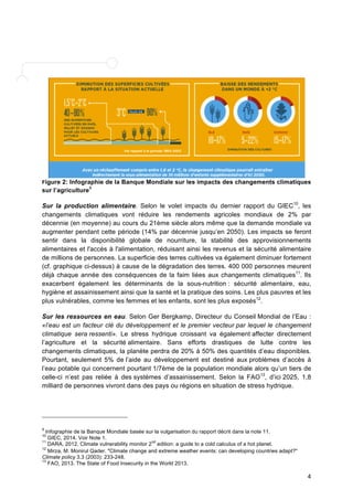 Figure 2: Infographie de la Banque Mondiale sur les impacts des changements climatiques 
sur l’agriculture9 
Sur la production alimentaire. Selon le volet impacts du dernier rapport du GIEC10, les 
changements climatiques vont réduire les rendements agricoles mondiaux de 2% par 
décennie (en moyenne) au cours du 21ème siècle alors même que la demande mondiale va 
augmenter pendant cette période (14% par décennie jusqu’en 2050). Les impacts se feront 
sentir dans la disponibilité globale de nourriture, la stabilité des approvisionnements 
alimentaires et l'accès à l'alimentation, réduisant ainsi les revenus et la sécurité alimentaire 
de millions de personnes. La superficie des terres cultivées va également diminuer fortement 
(cf. graphique ci-dessus) à cause de la dégradation des terres. 400 000 personnes meurent 
déjà chaque année des conséquences de la faim liées aux changements climatiques11. Ils 
exacerbent également les déterminants de la sous-nutrition : sécurité alimentaire, eau, 
hygiène et assainissement ainsi que la santé et la pratique des soins. Les plus pauvres et les 
plus vulnérables, comme les femmes et les enfants, sont les plus exposés12. 
Sur les ressources en eau. Selon Ger Bergkamp, Directeur du Conseil Mondial de l’Eau : 
«l’eau est un facteur clé du développement et le premier vecteur par lequel le changement 
climatique sera ressenti». Le stress hydrique croissant va également affecter directement 
l’agriculture et la sécurité alimentaire. Sans efforts drastiques de lutte contre les 
changements climatiques, la planète perdra de 20% à 50% des quantités d’eau disponibles. 
Pourtant, seulement 5% de l’aide au développement est destiné aux problèmes d’accès à 
l’eau potable qui concernent pourtant 1/7ème de la population mondiale alors qu’un tiers de 
celle-ci n’est pas reliée à des systèmes d’assainissement. Selon la FAO13, d’ici 2025, 1,8 
milliard de personnes vivront dans des pays ou régions en situation de stress hydrique. 
4 
9 Infographie de la Banque Mondiale basée sur la vulgarisation du rapport décrit dans la note 11. 
10 GIEC, 2014. Voir Note 1. 
11 DARA, 2012. Climate vulnerability monitor 2nd edition: a guide to a cold calculus of a hot planet. 
12 Mirza, M. Monirul Qader. "Climate change and extreme weather events: can developing countries adapt?" 
Climate policy 3.3 (2003): 233-248. 
13 FAO, 2013. The State of Food Insecurity in the World 2013. 
 