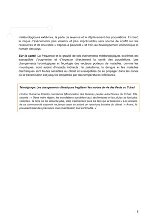 météorologiques extrêmes, la perte de revenus et le déplacement des populations. En bref, 
le risque d’évènements plus violents et plus imprévisibles sera source de conflit sur les 
ressources et de nouvelles « trappes à pauvreté » et frein au développement économique et 
humain des pays. 
Sur la santé. La fréquence et la gravité de tels événements météorologiques extrêmes est 
susceptible d'augmenter et d’impacter directement la santé des populations. Les 
changements hydrologiques et l'écologie des vecteurs porteurs de maladies, comme les 
moustiques, sont autant d’impacts indirects : le paludisme, la dengue et les maladies 
diarrhéiques sont toutes sensibles au climat et susceptibles de se propager dans les zones 
où la transmission est jusqu’ici empêchée par des températures inférieures. 
Témoignage: Les changements climatiques fragilisent les modes de vie des Peuls au Tchad 
Hindou Oumarou Ibrahim coordonne l’Association des femmes peules autochtones du Tchad. Elle 
raconte : « Dans notre région, les inondations succèdent aux sécheresses et les pluies se font plus 
violentes : la terre ne les absorbe plus, elles n’alimentent plus les lacs qui se tarissent.» Les anciens 
de sa communauté assurent ne jamais avoir vu autant de variations brutales du climat : « Avant, ils 
pouvaient faire des prévisions mais maintenant, tout est troublé. »1 
6 
 