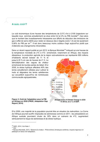 7 
A QUEL COÛT? 
Le coût économique d’une hausse des températures de 2,5°C d’ici à 2100 (trajectoire sur 
laquelle nous sommes actuellement) se situe entre 0,2 et 2% du PIB mondial16. Ceci alors 
que le montant des investissements nécessaires aux efforts de réduction des émissions de 
gaz à effet de serre (GES) pour rester en dessous des 2 degrés (voire 1,5) est de seulement 
0,06% du PIB par an17. Il est donc beaucoup moins coûteux d’agir aujourd’hui plutôt que 
d’attendre ces changements irréversibles. 
Dans un récent rapport publié en juin 2013, la Banque Mondiale18 indiquait qu’une hausse de 
la température mondiale de 2°C à 4°C entraînerait, notamment en Afrique, des impacts 
désastreux: la production agricole de la région sub-saharienne qui représente 800 millions 
d’habitants devrait baisser de 11 % et 
jusqu’à 20 % en cas de hausse de 4° C. La 
démultiplication des vagues de chaleur 
entraînerait de lourdes pertes de bétail. D’ici 
2030, le stress hydrique affectera 40% des 
terres actuellement utilisées pour cultiver le 
maïs et dégradera les terres sahéliennes 
qui accueillent aujourd’hui de nombreuses 
communautés agropastorales. 
Figure 3. Coût de l'adaptation pour le PIB 
en Afrique en 2030 (PNUE, Adaptation Gap 
Report, 2014) 
D’ici 2050, une majorité de la population pourrait être en situation de malnutrition. La Corne 
de l’Afrique pourrait souffrir d’épisodes de sécheresse comme en 2011 ; les précipitations en 
Afrique australe pourraient chuter de 30% dans un scénario de 4°C, augmentant 
sérieusement le risque de sécheresse et de stress hydrique. 
16 GIEC, 2014. Voir Note 1. 
17 Ibid. 
18 Banque Mondiale, 2013. Baissons la chaleur : Phénomènes climatiques extrêmes, impacts régionaux et 
plaidoyer en faveur de l’adaptation. 
Fi 
 