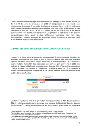 Le coût de l’inaction climatique pourrait représenter une perte pour l’Inde et l’Asie du Sud Est 
de 9 à 13 de points de croissance en 2100 en comparaison avec un monde sans 
changements climatiques. A ces coûts décrits dans le rapport Stern, 145 à 220 millions de 
personnes supplémentaires seraient susceptibles de vivre avec moins de $2 par jour. A ceci, 
s’ajouterait la mort de 156 000 à 250 000 enfants par an en Asie du Sud et en Afrique 
Subsaharienne suite à cette perte de revenu19. Les pertes de la biodiversité et des services 
éco-systémiques sont, quant à elles, difficilement estimables mais non moins 
dommageables : pression accrue sur les ressources, facteur de migrations, source de conflit 
et de baisse de la productivité économique. 
8 
L'IMPACT DES CHOIX ÉNERGÉTIQUES SUR LA MENACE CLIMATIQUE 
Limiter d’ici la fin du siècle la hausse des températures à 2°C suppose aussi de réduire les 
émissions mondiales de GES de 40 % à 70 % d’ici 2050 pour qu’elles atteignent un niveau 
« proche de zéro » d’ici la fin du siècle20. Pour cela, le dernier rapport du GIEC affirme qu’il 
faudra multiplier l’utilisation des ressources sans carbone par quatre d’ici à 2050 pour 
maîtriser la hausse globale des températures en deçà de 2°C. L’Agence Internationale de 
l’Energie souligne que stabiliser le changement climatique en-deca de 2°C et respecter le 
budget carbone implique de laisser dans le sol 2/3 des réserves mondiales et connues en 
matière d’énergies fossiles. 
Le charbon représente 40% de la production électrique mondiale et 72% des émissions de 
CO2. Il reste la principale source d’énergie pour produire de l'électricité dans les pays en 
développement21. Le charbon subventionné, les branchements anarchiques aux réseaux de 
19 Stern, Nicholas, 2006. Stern Review on the Economics of Climate Change. Londres. 
20 IRENA, 2012. More Renewable Energy Needed to Avoid Catastrophic Climate Change. Renewables the 
world’s best economic and technological option 
<http://www.irena.org/News/Description.aspx?NType=A&mnu=cat&PriMenuID=16&CatID=84&News_ID=356 > 
21 Agence Internationale de l’Energie, 2013. The World Energy Outlook Factsheet : How Will the World Global 
Energy MArkets Evolve to 2035 ? 
 