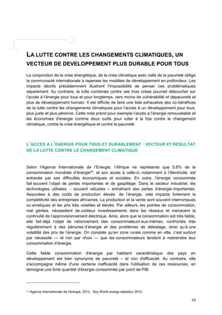 10 
LA LUTTE CONTRE LES CHANGEMENTS CLIMATIQUES, UN 
VECTEUR DE DEVELOPPEMENT PLUS DURABLE POUR TOUS 
La conjonction de la crise énergétique, de la crise climatique avec celle de la pauvreté oblige 
la communauté internationale à repenser les modèles de développement en profondeur. Les 
impacts décrits précédemment illustrent l'impossibilité de penser ces problématiques 
séparément. Au contraire, la lutte combinée contre ces trois crises pourrait déboucher sur 
l’accès à l’énergie pour tous et pour longtemps, vers moins de vulnérabilité et depauvreté et 
plus de développement humain. Il est difficile de faire une liste exhaustive des co-bénéfices 
de la lutte contre les changements climatiques pour l’accès à un développement pour tous, 
plus juste et plus pérenne. Cette note prend pour exemple l’accès à l’énergie renouvelable et 
les économies d’énergie comme deux outils pour lutter à la fois contre le changement 
climatique, contre la crise énergétique et contre la pauvreté. 
L’ACCES A L’ENERGIE POUR TOUS ET DURABLEMENT : VECTEUR ET RESULTAT 
DE LA LUTTE CONTRE LE CHANGEMENT CLIMATIQUE 
Selon l’Agence Internationale de l’Energie, l’Afrique ne représente que 5,8% de la 
consommation mondiale d’énergie24, et son accès à celle-ci, notamment à l’électricité, est 
entravée par ses difficultés économiques et sociales. En outre, l’énergie consommée 
fait souvent l’objet de pertes importantes et de gaspillage. Dans le secteur industriel, les 
technologies utilisées - souvent vétustes – entraînent des pertes d’énergie importantes. 
Associées à des coûts de production élevés de l’énergie, cela impacte fortement la 
compétitivité des entreprises africaines. La production et la vente sont souvent interrompues 
ou erratiques et les prix très volatiles et élevés. Par ailleurs, les pointes de consommation, 
mal gérées, nécessitent de coûteux investissements dans les réseaux et menacent la 
continuité de l’approvisionnement électrique. Ainsi, alors que la consommation est très faible, 
elle fait déjà l’objet de rationnement des consommateurs eux-mêmes, confrontés très 
régulièrement à des pénuries d’énergie et des problèmes de délestage, ainsi qu’à une 
volatilité des prix de l’énergie. On constate qu’en zone rurale comme en ville, c’est surtout 
par nécessité — et non par choix — que les consommateurs tendent à restreindre leur 
consommation d’énergie. 
Cette faible consommation d'énergie par habitant caractéristique des pays en 
développement est bien synonyme de pauvreté – et non d'efficacité. Au contraire, elle 
s'accompagne même d'une certaine inefficacité dans l'utilisation de ces ressources, en 
témoigne une forte quantité d'énergie consommée par point de PIB. 
24 Agence internationale de l’énergie, 2012. Key World energy statistics 2012. 
 