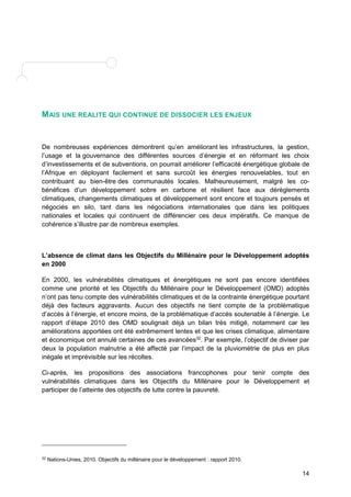 14 
MAIS UNE REALITE QUI CONTINUE DE DISSOCIER LES ENJEUX 
De nombreuses expériences démontrent qu’en améliorant les infrastructures, la gestion, 
l’usage et la gouvernance des différentes sources d’énergie et en réformant les choix 
d’investissements et de subventions, on pourrait améliorer l’efficacité énergétique globale de 
l’Afrique en déployant facilement et sans surcoût les énergies renouvelables, tout en 
contribuant au bien-être des communautés locales. Malheureusement, malgré les co-bénéfices 
d’un développement sobre en carbone et résilient face aux dérèglements 
climatiques, changements climatiques et développement sont encore et toujours pensés et 
négociés en silo, tant dans les négociations internationales que dans les politiques 
nationales et locales qui continuent de différencier ces deux impératifs. Ce manque de 
cohérence s’illustre par de nombreux exemples. 
L’absence de climat dans les Objectifs du Millénaire pour le Développement adoptés 
en 2000 
En 2000, les vulnérabilités climatiques et énergétiques ne sont pas encore identifiées 
comme une priorité et les Objectifs du Millénaire pour le Développement (OMD) adoptés 
n’ont pas tenu compte des vulnérabilités climatiques et de la contrainte énergétique pourtant 
déjà des facteurs aggravants. Aucun des objectifs ne tient compte de la problématique 
d’accès à l’énergie, et encore moins, de la problématique d’accès soutenable à l’énergie. Le 
rapport d’étape 2010 des OMD soulignait déjà un bilan très mitigé, notamment car les 
améliorations apportées ont été extrêmement lentes et que les crises climatique, alimentaire 
et économique ont annulé certaines de ces avancées32. Par exemple, l’objectif de diviser par 
deux la population malnutrie a été affecté par l’impact de la pluviométrie de plus en plus 
inégale et imprévisible sur les récoltes. 
Ci-après, les propositions des associations francophones pour tenir compte des 
vulnérabilités climatiques dans les Objectifs du Millénaire pour le Développement et 
participer de l’atteinte des objectifs de lutte contre la pauvreté. 
32 Nations-Unies, 2010. Objectifs du millénaire pour le développement : rapport 2010. 
 