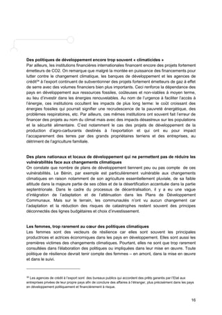 Des politiques de développement encore trop souvent « climaticides » 
Par ailleurs, les institutions financières internationales financent encore des projets fortement 
émetteurs de CO2. On remarque que malgré la montée en puissance des financements pour 
lutter contre le changement climatique, les banques de développement et les agences de 
crédit34 à l’export continuent de subventionner des projets fortement émetteurs de gaz à effet 
de serre avec des volumes financiers bien plus importants. Ceci renforce la dépendance des 
pays en développement aux ressources fossiles, coûteuses et non-viables à moyen terme, 
au lieu d’investir dans les énergies renouvelables. Au nom de l’urgence à faciliter l’accès à 
l’énergie, ces institutions occultent les impacts de plus long terme: le coût croissant des 
énergies fossiles qui pourrait signifier une recrudescence de la pauvreté énergétique, des 
problèmes respiratoires, etc. Par ailleurs, ces mêmes institutions ont souvent fait l’erreur de 
financer des projets au nom du climat mais avec des impacts désastreux sur les populations 
et la sécurité alimentaire. C’est notamment le cas des projets de développement de la 
production d’agro-carburants destinés à l’exportation et qui ont eu pour impact 
l’accaparement des terres par des grands propriétaires terriens et des entreprises, au 
détriment de l’agriculture familiale. 
Des plans nationaux et locaux de développement qui ne permettent pas de réduire les 
vulnérabilités face aux changements climatiques 
On constate que nombre de plans de développement tiennent peu ou pas compte de ces 
vulnérabilités. Le Bénin, par exemple est particulièrement vulnérable aux changements 
climatiques en raison notamment de son agriculture essentiellement pluviale, de sa faible 
altitude dans la majeure partie de ses côtes et de la désertification accentuée dans la partie 
septentrionale. Dans le cadre du processus de décentralisation, il y a eu une vague 
d’intégration de l’adaptation et de l’atténuation dans les Plans de Développement 
Communaux. Mais sur le terrain, les communautés n’ont vu aucun changement car 
l’adaptation et la réduction des risques de catastrophes restent souvent des principes 
déconnectés des lignes budgétaires et choix d’investissement. 
Les femmes, trop rarement au coeur des politiques climatiques 
Les femmes sont des vecteurs de résilience car elles sont souvent les principales 
productrices et actrices économiques dans les pays en développement. Elles sont aussi les 
premières victimes des changements climatiques. Pourtant, elles ne sont que trop rarement 
consultées dans l'élaboration des politiques ou impliquées dans leur mise en oeuvre. Toute 
politique de résilience devrait tenir compte des femmes – en amont, dans la mise en oeuvre 
et dans le suivi. 
34 Les agences de crédit à l’export sont des bureaux publics qui accordent des prêts garantis par l’Etat aux 
entreprises privées de leur propre pays afin de conclure des affaires à l’étranger, plus précisément dans les pays 
en développement politiquement et financièrement à risque. 
16 
 