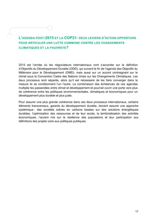 L'AGENDA POST-2015 ET LA COP21: DEUX LEVIERS D'ACTION OPPORTUNS 
POUR ARTICULER UNE LUTTE COMMUNE CONTRE LES CHANGEMENTS 
CLIMATIQUES ET LA PAUVRETE? 
2015 est l’année où les négociateurs internationaux vont s’accorder sur la définition 
d’Objectifs du Développement Durable (ODD), qui suivent la fin de l’agenda des Objectifs du 
Millénaire pour le Développement (OMD), mais aussi sur un accord contraignant sur le 
climat sous la Convention Cadre des Nations Unies sur les Changements Climatiques. Les 
deux processus sont séparés, alors qu’il est nécessaire de les faire converger dans la 
mesure ils se conditionnent l’un l’autre. La combinaison des échéances de ces agendas 
multiplie les passerelles entre climat et développement et pourrait ouvrir une porte vers plus 
de cohérence entre les politiques environnementales, climatiques et économiques pour un 
développement plus durable et plus juste. 
Pour assurer une plus grande cohérence dans ces deux processus internationaux, certains 
éléments transversaux, garants du développement durable, doivent assurer une approche 
systémique : des sociétés sobres en carbone basées sur des solutions énergétiques 
durables, l’optimisation des ressources et de leur accès, la territorialisation des activités 
économiques, l’accent mis sur la résilience des populations et leur participation aux 
définitions des projets voire aux politiques publiques. 
17 
 