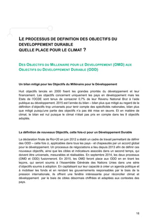 18 
LE PROCESSUS DE DEFINITION DES OBJECTIFS DU 
DEVELOPPEMENT DURABLE 
QUELLE PLACE POUR LE CLIMAT ? 
DES OBJECTIFS DU MILLENAIRE POUR LE DEVELOPPEMENT (OMD) AUX 
OBJECTIFS DU DEVELOPPEMENT DURABLE (ODD) 
Un bilan mitigé pour les Objectifs du Millénaire pour le Développement 
Huit objectifs lancés en 2000 fixent les grandes priorités du développement et leur 
financement. Les objectifs concernent uniquement les pays en développement mais les 
Etats de l’OCDE sont tenus de consacrer 0,7% de leur Revenu National Brut à l’aide 
publique au développement. 2015 est l’année du bilan – bilan plus que mitigé au regard de la 
définition d’objectifs trop universels pour tenir compte des spécificités nationales, bilan plus 
que mitigé puisqu’une partie des objectifs n’a pas été mise en oeuvre. Et en matière de 
climat, le bilan est nul puisque le climat n’était pas pris en compte dans les 8 objectifs 
adoptés. 
La définition de nouveaux Objectifs, cette fois-ci pour un Développement Durable 
La déclaration finale de Rio+20 en juin 2012 a établi un cadre de travail permettant de définir 
des ODD – cette fois ci, applicables dans tous les pays - et chapeautés par un accord global 
pour le développement. Un processus de négociations a lieu depuis 2013 afin de définir ces 
nouveaux objectifs, ainsi que les cibles et indicateurs associés dans un second temps, qui 
doivent être universels, mesurables et réalisables. En septembre 2014, les deux processus 
(OMD et ODD) fusionneront. En 2015, les OMD feront place aux ODD en en tirant les 
leçons, qui seront soumis à l’Assemblée Générale des Nations Unies dans une série 
d’objectifs soumis à adoption. En capitalisant sur leur capacité à créer un agenda politique et 
à mobiliser les fonds et en rendant les gouvernements responsables par le biais de la 
pression internationale, ils offrent une fenêtre intéressante pour réconcilier climat et 
développement par le biais de cibles désormais chiffrées et adaptées aux contextes des 
pays. 
 