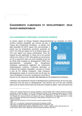 CHANGEMENTS CLIMATIQUES ET DEVELOPPEMENT: DEUX 
ENJEUX INDISSOCIABLES 
2 
LES CHANGEMENTS CLIMATIQUES, FACTEUR DE PAUVRETE 
Le dernier rapport du Groupe d'experts intergouvernemental sur l'évolution du climat1 
confirme l’extrême probabilité2 que l’homme est bien à 
l’origine des changements climatiques : la planète s’est 
déjà réchauffée de 0,85°C depuis l’ère pré-industrielle. Il 
prévoit que les températures pourraient augmenter de 
4,8°C3 d’ici 2100 par rapport à la fin du XXème siècle, soit 
5,5°C par rapport aux niveaux préindustriels. Parmi les 
impacts les plus significatifs, le niveau de la mer pourrait 
s’élever d’un mètre en 2100. Cela signifie qu’une personne 
sur dix vit aujourd’hui dans une zone inondable et que les 
les Petits Etats insulaires en développement (PEID) sont 
particulièrement vulnérables. Ces changements 
climatiques augmenteront également les évènements 
météorologiques extrêmes, l’insécurité alimentaire et 
l’incidence des maladies vectorielles4, ceci dans un monde 
à plus de 9,6 milliards d’habitants5. Cette croissance 
démographique rapide se concentre dans les 49 pays les 
moins développés et aura pour conséquence d’accroître la 
pression sur les ressources naturelles déjà dégradée par les dérèglements climatiques. 
L’élévation des températures menace le développement socioéconomique de tous les pays, 
notamment celui des pays en développement. Ces derniers sont à la fois plus impactés 
parce qu’ils se situent souvent dans les zones plus chaudes du globe6, mais aussi parce que 
1 GIEC, 2014: Climate Change 2014: Impacts, Adaptation, and Vulnerability. Part A: Global and Sectoral Aspects. 
Contribution of Working Group II to the Fifth Assessment Report of the Intergovernmental Panel on Climate 
Change [Field, C.B., V.R. Barros, D.J. Dokken, K.J. Mach, M.D. Mastrandrea, T.E. Bilir, M. Chatterjee, K.L. Ebi, 
Y.O. Estrada, R.C. Genova, B. Girma, E.S. Kissel, A.N. Levy, S. MacCracken, P.R. Mastrandrea, and L.L. White 
(eds.)]. Cambridge University Press, Cambridge, United Kingdom and New York, NY, USA. 
2 95% de certitude 
3 Degrés pour les scénarios 4.5 à 8.5 du dernier du dernier rapport du GIEC. 
4 Ibid. 
5ONU, 2013. La population mondiale devrait atteindre 9,6 milliards en 2050, 
<http://www.un.org/apps/newsFr/storyF.asp?NewsID=30521#.U7PnEoVU_Dk> 
6 Infographie du Monde (2013) basée sur différentes sources : PNUE ; V Raisson, 2033, Atlas des futurs du 
monde, Robert Laffont, 2008 ; Maplecroft, Climate Change Vulnerability Index 2013. 
 