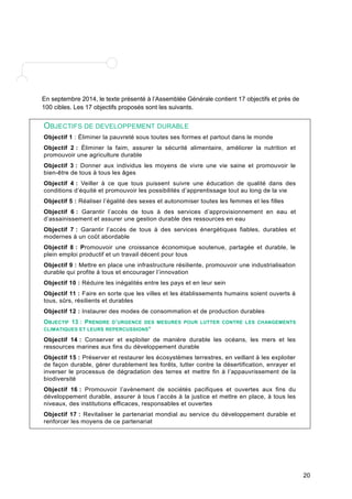 20 
En septembre 2014, le texte présenté à l’Assemblée Générale contient 17 objectifs et près de 
100 cibles. Les 17 objectifs proposés sont les suivants. 
OBJECTIFS DE DEVELOPPEMENT DURABLE 
Objectif 1 : Éliminer la pauvreté sous toutes ses formes et partout dans le monde 
Objectif 2 : Éliminer la faim, assurer la sécurité alimentaire, améliorer la nutrition et 
promouvoir une agriculture durable 
Objectif 3 : Donner aux individus les moyens de vivre une vie saine et promouvoir le 
bien-être de tous à tous les âges 
Objectif 4 : Veiller à ce que tous puissent suivre une éducation de qualité dans des 
conditions d’équité et promouvoir les possibilités d’apprentissage tout au long de la vie 
Objectif 5 : Réaliser l’égalité des sexes et autonomiser toutes les femmes et les filles 
Objectif 6 : Garantir l’accès de tous à des services d’approvisionnement en eau et 
d’assainissement et assurer une gestion durable des ressources en eau 
Objectif 7 : Garantir l’accès de tous à des services énergétiques fiables, durables et 
modernes à un coût abordable 
Objectif 8 : Promouvoir une croissance économique soutenue, partagée et durable, le 
plein emploi productif et un travail décent pour tous 
Objectif 9 : Mettre en place une infrastructure résiliente, promouvoir une industrialisation 
durable qui profite à tous et encourager l’innovation 
Objectif 10 : Réduire les inégalités entre les pays et en leur sein 
Objectif 11 : Faire en sorte que les villes et les établissements humains soient ouverts à 
tous, sûrs, résilients et durables 
Objectif 12 : Instaurer des modes de consommation et de production durables 
OBJECTIF 13 : PRENDRE D’URGENCE DES MESURES POUR LUTTER CONTRE LES CHANGEMENTS 
CLIMATIQUES ET LEURS REPERCUSSIONS* 
Objectif 14 : Conserver et exploiter de manière durable les océans, les mers et les 
ressources marines aux fins du développement durable 
Objectif 15 : Préserver et restaurer les écosystèmes terrestres, en veillant à les exploiter 
de façon durable, gérer durablement les forêts, lutter contre la désertification, enrayer et 
inverser le processus de dégradation des terres et mettre fin à l’appauvrissement de la 
biodiversité 
Objectif 16 : Promouvoir l’avènement de sociétés pacifiques et ouvertes aux fins du 
développement durable, assurer à tous l’accès à la justice et mettre en place, à tous les 
niveaux, des institutions efficaces, responsables et ouvertes 
Objectif 17 : Revitaliser le partenariat mondial au service du développement durable et 
renforcer les moyens de ce partenariat 
 