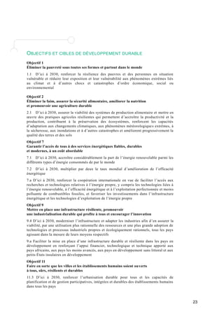 23 
OBJECTIFS ET CIBLES DE DÉVELOPPEMENT DURABLE 
Objectif 1 
Éliminer la pauvreté sous toutes ses formes et partout dans le monde 
1.1 D’ici à 2030, renforcer la résilience des pauvres et des personnes en situation 
vulnérable et réduire leur exposition et leur vulnérabilité aux phénomènes extrêmes liés 
au climat et à d’autres chocs et catastrophes d’ordre économique, social ou 
environnemental 
Objectif 2 
Éliminer la faim, assurer la sécurité alimentaire, améliorer la nutrition 
et promouvoir une agriculture durable 
2.1 D’ici à 2030, assurer la viabilité des systèmes de production alimentaire et mettre en 
oeuvre des pratiques agricoles résilientes qui permettent d ’accroître la productivité et la 
production, contribuent à la préservation des écosystèmes, renforcent les capacités 
d’adaptation aux changements climatiques, aux phénomènes météorologique s extrêmes, à 
la sécheresse, aux inondations et à d ’autres catastrophes et améliorent progressivement la 
qualité des terres et des sols 
Objectif 7 
Garantir l’accès de tous à des services énergétiques fiables, durables 
et modernes, à un coût abordable 
7.1 D’ici à 2030, accroître considérablement la part de l ’énergie renouvelable parmi les 
différents types d’énergie consommés de par le monde 
7.2 D’ici à 2030, multiplier par deux le taux mondial d ’amélioration de l’efficacité 
énergétique 
7.a D’ici à 2030, renforcer la coopération internationale en vue de faciliter l ’accès aux 
recherches et technologies relatives à l ’énergie propre, y compris les technologies liées à 
l’énergie renouvelable, à l’efficacité énergétique et à l’exploitation perfectionnée et moin s 
polluante de combustibles fossiles, et favoriser les investissements dans l ’infrastructure 
énergétique et les technologies d ’exploitation de l’énergie propre 
Objectif 9 
Mettre en place une infrastructure résiliente, promouvoir 
une industrialisation durable qui profite à tous et encourager l’innovation 
9.4 D’ici à 2030, moderniser l’infrastructure et adapter les industries afin d ’en assurer la 
viabilité, par une utilisation plus rationnelle des ressources et une plus grande adoption de 
technologies et processus industriels propres et écologiquement rationnels, tous les pays 
agissant dans la mesure de leurs moyens respectifs 
9.a Faciliter la mise en place d’une infrastructure durable et résiliente dans les pays en 
développement en renforçant l’appui financier, technologique et technique apporté aux 
pays africains, aux pays les moins avancés, aux pays en développement sans littoral et aux 
petits États insulaires en développement 
Objectif 11 
Faire en sorte que les villes et les établissements humains soient ou verts 
à tous, sûrs, résilients et durables 
11.3 D’ici à 2030, renforcer l’urbanisation durable pour tous et les capacités de 
planification et de gestion participatives, intégrées et durables des établissements humains 
dans tous les pays 
 