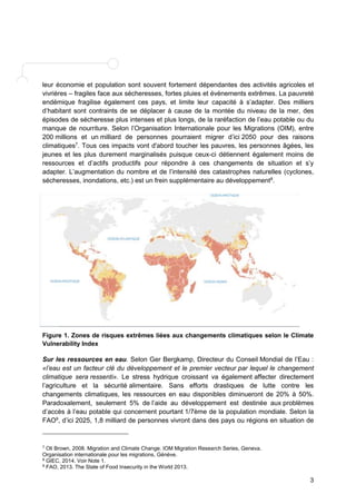 leur économie et population sont souvent fortement dépendantes des activités agricoles et 
vivrières – fragiles face aux sécheresses, fortes pluies et évènements extrêmes. La pauvreté 
endémique fragilise également ces pays, et limite leur capacité à s’adapter. Des milliers 
d’habitant sont contraints de se déplacer à cause de la montée du niveau de la mer, des 
épisodes de sécheresse plus intenses et plus longs, de la raréfaction de l’eau potable ou du 
manque de nourriture. Selon l’Organisation Internationale pour les Migrations (OIM), entre 
200 millions et un milliard de personnes pourraient migrer d’ici 2050 pour des raisons 
climatiques7. Tous ces impacts vont d'abord toucher les pauvres, les personnes âgées, les 
jeunes et les plus durement marginalisés puisque ceux-ci détiennent également moins de 
ressources et d’actifs productifs pour répondre à ces changements de situation et s’y 
adapter. L’augmentation du nombre et de l’intensité des catastrophes naturelles (cyclones, 
sécheresses, inondations, etc.) est un frein supplémentaire au développement8. 
Figure 1. Zones de risques extrêmes liées aux changements climatiques selon le Climate 
Vulnerability Index 
Sur les ressources en eau. Selon Ger Bergkamp, Directeur du Conseil Mondial de l’Eau : 
«l’eau est un facteur clé du développement et le premier vecteur par lequel le changement 
climatique sera ressenti». Le stress hydrique croissant va également affecter directement 
l’agriculture et la sécurité alimentaire. Sans efforts drastiques de lutte contre les 
changements climatiques, les ressources en eau disponibles diminueront de 20% à 50%. 
Paradoxalement, seulement 5% de l’aide au développement est destinée aux problèmes 
d’accès à l’eau potable qui concernent pourtant 1/7ème de la population mondiale. Selon la 
FAO9, d’ici 2025, 1,8 milliard de personnes vivront dans des pays ou régions en situation de 
3 
7 Oli Brown, 2008. Migration and Climate Change. IOM Migration Research Series, Geneva. 
Organisation internationale pour les migrations, Génève. 
8 GIEC, 2014. Voir Note 1. 
9 FAO, 2013. The State of Food Insecurity in the World 2013. 
 