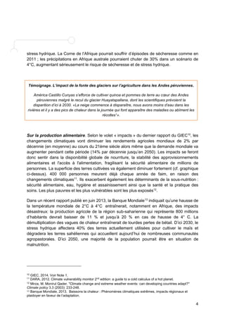 stress hydrique. La Corne de l’Afrique pourrait souffrir d’épisodes de sécheresse comme en 
2011 ; les précipitations en Afrique australe pourraient chuter de 30% dans un scénario de 
4°C, augmentant sérieusement le risque de sécheresse et de stress hydrique. 
Témoignage. L’impact de la fonte des glaciers sur l’agriculture dans les Andes péruviennes. 
América Castillo Cunyas s’efforce de cultiver quinoa et pommes de terre au coeur des Andes 
péruviennes malgré le recul du glacier Huayatapallana, dont les scientifiques prévoient la 
disparition d’ici à 2030. «La neige commence à disparaître, nous avons moins d’eau dans les 
rivières et il y a des pics de chaleur dans la journée qui font apparaître des maladies ou abîment les 
récoltes1». 
Sur la production alimentaire. Selon le volet « impacts » du dernier rapport du GIEC10, les 
changements climatiques vont diminuer les rendements agricoles mondiaux de 2% par 
décennie (en moyenne) au cours du 21ème siècle alors même que la demande mondiale va 
augmenter pendant cette période (14% par décennie jusqu’en 2050). Les impacts se feront 
donc sentir dans la disponibilité globale de nourriture, la stabilité des approvisionnements 
alimentaires et l'accès à l'alimentation, fragilisant la sécurité alimentaire de millions de 
personnes. La superficie des terres cultivées va également diminuer fortement (cf. graphique 
ci-dessus). 400 000 personnes meurent déjà chaque année de faim, en raison des 
changements climatiques11. Ils exacerbent également les déterminants de la sous-nutrition : 
sécurité alimentaire, eau, hygiène et assainissement ainsi que la santé et la pratique des 
soins. Les plus pauvres et les plus vulnérables sont les plus exposés12. 
Dans un récent rapport publié en juin 2013, la Banque Mondiale13 indiquait qu’une hausse de 
la température mondiale de 2°C à 4°C entraînerait, notamment en Afrique, des impacts 
désastreux: la production agricole de la région sub-saharienne qui représente 800 millions 
d’habitants devrait baisser de 11 % et jusqu’à 20 % en cas de hausse de 4° C. La 
démultiplication des vagues de chaleur entraînerait de lourdes pertes de bétail. D’ici 2030, le 
stress hydrique affectera 40% des terres actuellement utilisées pour cultiver le maïs et 
dégradera les terres sahéliennes qui accueillent aujourd’hui de nombreuses communautés 
agropastorales. D’ici 2050, une majorité de la population pourrait être en situation de 
malnutrition. 
4 
10 GIEC, 2014. Voir Note 1. 
11 DARA, 2012. Climate vulnerability monitor 2nd edition: a guide to a cold calculus of a hot planet. 
12 Mirza, M. Monirul Qader. "Climate change and extreme weather events: can developing countries adapt?" 
Climate policy 3.3 (2003): 233-248. 
13 Banque Mondiale, 2013. Baissons la chaleur : Phénomènes climatiques extrêmes, impacts régionaux et 
plaidoyer en faveur de l’adaptation. 
 