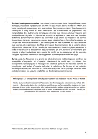 Sur les catastrophes naturelles. Les catastrophes naturelles, l'une des principales causes 
de l'appauvrissement, représentaient en 2008 un coût moyen de 5% du PIB des PMA16. Ces 
coûts humains et économiques sont susceptibles d'augmenter en raison des changements 
climatiques à long terme et ainsi d’exacerber les vulnérabilités de populations déjà 
marginalisées. Des évènements climatiques extrêmes plus intenses et plus fréquents sont 
susceptibles de dégrader ou détruire les productions agricoles et créer ainsi des situations 
de famine, d’interrompre les chaînes de production et de ralentir ou délocaliser les activités 
économiques dans des pays moins exposés à ces catastrophes et d’accroître la pression sur 
l’usage des ressources raréfiées. Ces catastrophes ont des incidences sur l'éducation des 
plus pauvres, et en particulier des filles, provoquant des interruptions de la scolarité et une 
fréquentation réduite de l’école causée par des événements météorologiques extrêmes, la 
perte de revenus et le déplacement des populations. En bref, le risque d’évènements plus 
violents et plus imprévisibles sera source de conflit sur les ressources et de nouvelles 
« trappes à pauvreté » et frein au développement économique et humain des pays. 
Sur la santé. La fréquence et la gravité de tels événements météorologiques extrêmes est 
susceptible d'augmenter et d’impacter directement la santé des populations. Les 
changements hydrologiques et l'écologie des vecteurs porteurs de maladies, comme les 
moustiques, sont autant d’impacts indirects : le paludisme, la dengue et les maladies 
diarrhéiques sont toutes sensibles au climat et susceptibles de se propager dans les zones 
où la transmission est jusqu’ici empêchée par des températures inférieures. 
6 
Témoignage: Les changements climatiques fragilisent les modes de vie des Peuls au Tchad 
Hindou Oumarou Ibrahim coordonne l’Association des femmes peules autochtones du Tchad. Elle 
raconte : « Dans notre région, les inondations succèdent aux sécheresses et les pluies se font plus 
violentes : la terre ne les absorbe plus, elles n’alimentent plus les lacs qui se tarissent.» Les anciens 
de sa communauté assurent ne jamais avoir vu autant de variations brutales du climat : « Avant, ils 
pouvaient faire des prévisions mais maintenant, tout est troublé. »1 
16 Stern, Nicholas, 2006. Stern Review on the Economics of Climate Change. Londres. 
 