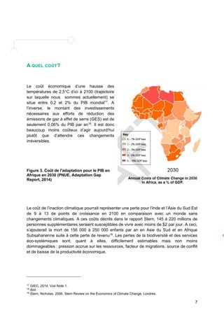 7 
A QUEL COÛT? 
Le coût économique d’une hausse des 
températures de 2,5°C d’ici à 2100 (trajectoire 
sur laquelle nous sommes actuellement) se 
situe entre 0,2 et 2% du PIB mondial17. A 
l’inverse, le montant des investissements 
nécessaires aux efforts de réduction des 
émissions de gaz à effet de serre (GES) est de 
seulement 0,06% du PIB par an18. Il est donc 
beaucoup moins coûteux d’agir aujourd’hui 
plutôt que d’attendre ces changements 
irréversibles. 
Figure 3. Coût de l'adaptation pour le PIB en 
Afrique en 2030 (PNUE, Adaptation Gap 
Report, 2014) 
Le coût de l’inaction climatique pourrait représenter une perte pour l’Inde et l’Asie du Sud Est 
de 9 à 13 de points de croissance en 2100 en comparaison avec un monde sans 
changements climatiques. A ces coûts décrits dans le rapport Stern, 145 à 220 millions de 
personnes supplémentaires seraient susceptibles de vivre avec moins de $2 par jour. A ceci, 
s’ajouterait la mort de 156 000 à 250 000 enfants par an en Asie du Sud et en Afrique 
Subsaharienne suite à cette perte de revenu19. Les pertes de la biodiversité et des services 
éco-systémiques sont, quant à elles, difficilement estimables mais non moins 
dommageables : pression accrue sur les ressources, facteur de migrations, source de conflit 
et de baisse de la productivité économique. 
17 GIEC, 2014. Voir Note 1. 
18 Ibid. 
19 Stern, Nicholas, 2006. Stern Review on the Economics of Climate Change. Londres. 
F 
i 
g 
u 
r 
e 
3 
: 
I 
m 
p 
a 
c 
t 
s 
a 
n 
n 
 