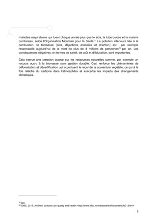 maladies respiratoires qui tuent chaque année plus que le sida, la tuberculose et la malaria 
combinées, selon l’Organisation Mondiale pour la Santé22. La pollution intérieure liée à la 
combustion de biomasse (bois, déjections animales et charbon) est par exemple 
responsable aujourd’hui de la mort de plus de 4 millions de personnes23 par an. Les 
conséquences négatives, en termes de santé, de coût et d'éducation, sont importantes. 
Cela exerce une pression accrue sur les ressources naturelles comme, par exemple un 
recours accru à la biomasse sans gestion durable. Ceci renforce les phénomènes de 
déforestation et désertification qui accentuent le recul de la couverture végétale, ce qui à la 
fois relâche du carbone dans l’atmosphère et exacerbe les impacts des changements 
climatiques. 
9 
22 IBID. 
23 OMS, 2013. Ambient (outdoor) air quality and health.<http://www.who.int/mediacentre/factsheets/fs313/en/> 
 