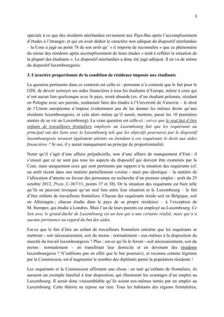 3



spéciale à ce que des résidents néerlandais reviennent aux Pays-Bas après l’accomplissement
d’études à l’étranger, et qui en avait déduit le caractère non adéquat du dispositif néerlandais
– la Cour a jugé au point 78 de son arrêt qu’ « il importe de reconnaître » que ce phénomène
du retour des résidents après accomplissement de leurs études « tend à refléter la situation de
la plupart des étudiants ». Le dispositif néerlandais a donc été jugé adéquat. Il en va de même
du dispositif luxembourgeois.

3. Caractère proportionné de la condition de résidence imposée aux étudiants

La question pertinente dans ce contexte est celle-ci : personne n’a contesté que le fait pour le
GDL de devoir octroyer ses aides financières à tous les étudiants d’Europe, même à ceux qui
n’ont aucun lien quelconque avec le pays, serait absurde (ex. d’un étudiant polonais, résidant
en Pologne avec ses parents, souhaitant faire des études à l’Université de Varsovie – le droit
de l’Union européenne n’impose évidemment pas de lui donner les mêmes droits qu’aux
résidents luxembourgeois, et cela alors même qu’il aurait, mettons, passé les 10 premières
années de sa vie au Luxembourg). La vraie question est celle-ci : est-ce que le seul fait d’être
enfants de travailleurs frontaliers employés au Luxembourg fait que les requérants au
principal ont des liens avec le Luxembourg tels que les objectifs poursuivis par le dispositif
luxembourgeois seraient également atteints en étendant à ces requérants le droit aux aides
financières ? Si oui, il y aurait manquement au principe de proportionnalité.

Noter qu’il s’agit d’une affaire préjudicielle, non d’une affaire de manquement d’Etat : il
s’ensuit que ce ne sont pas tous les aspects du dispositif qui doivent être examinés par la
Cour, mais uniquement ceux qui sont pertinents par rapport à la situation des requérants (cf.
un arrêt récent dans une matière partiellement voisine - mais pas identique – la matière de
l’allocation d’attente en faveur des personnes en recherche d’un premier emploi : arrêt du 25
octobre 2012, Prete, C-367/11, points 37 et 38). Or la situation des requérants est bien telle
qu’ils ne peuvent invoquer qu’un seul lien entre leur situation et le Luxembourg – le fait
d’être enfants de travailleurs frontaliers. Chacun des requérants réside soit en Belgique, soit
en Allemagne ; chacun étudie dans le pays de sa propre résidence – à l’exception de
M. Stemper, qui étudie à Londres. Mais l’un de leurs parents est employé au Luxembourg. Ce
lien avec le grand-duché de Luxembourg est un lien qui a une certaine réalité, mais qui n’a
aucune pertinence au regard du but des aides.

Est-ce que le fait d’être un enfant de travailleurs frontaliers entraîne que les requérants se
mettront - soit nécessairement, soit du moins : normalement - eux-mêmes à la disposition du
marché du travail luxembourgeois ? Plus : est-ce qu’ils le feront - soit nécessairement, soit du
moins : normalement – en transférant leur domicile et en devenant des résidents
luxembourgeois ? N’oublions pas en effet que le but poursuivi, et reconnu comme légitime
par la Commission, est d’augmenter le nombre des diplômés parmi la population résidente !

Les requérants et la Commission affirment une chose : en tant qu’enfants de frontaliers, ils
auraient un exemple familial à leur disposition, qui illustrerait les avantages d’un emploi au
Luxembourg. Il serait donc vraisemblable qu’ils soient eux-mêmes tentés par un emploi au
Luxembourg. Cette théorie ne repose sur rien. Tous les habitants des régions frontalières,
 