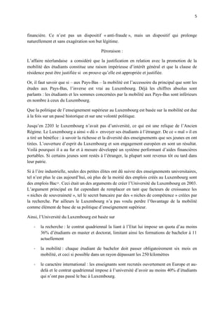 5



financière. Ce n’est pas un dispositif « anti-fraude », mais un dispositif qui prolonge
naturellement et sans exagération son but légitime.

                                          Péroraison :

L’affaire néerlandaise a considéré que la justification en relation avec la promotion de la
mobilité des étudiants constitue une raison impérieuse d’intérêt général et que la clause de
résidence peut être justifiée si on prouve qu’elle est appropriée et justifiée.

Or, il faut savoir que si – aux Pays-Bas – la mobilité est l’accessoire du principal que sont les
études aux Pays-Bas, l’inverse est vrai au Luxembourg. Déjà les chiffres absolus sont
parlants : les étudiants et les sommes concernées par la mobilité aux Pays-Bas sont inférieurs
en nombre à ceux du Luxembourg.

Que la politique de l’enseignement supérieur au Luxembourg est basée sur la mobilité est due
à la fois sur un passé historique et sur une volonté politique.

Jusqu’en 2203 le Luxembourg n’avait pas d’université, ce qui est une relique de l’Ancien
Régime. Le Luxembourg a ainsi « dû » envoyer ses étudiants à l’étranger. De ce « mal » il en
a tiré un bénéfice : à savoir la richesse et la diversité des enseignements que ses jeunes en ont
tirées. L’ouverture d’esprit du Luxembourg et son engagement européen en sont un résultat.
Voilà pourquoi il a au fur et à mesure développé un système performant d’aides financières
portables. Si certains jeunes sont restés à l’étranger, la plupart sont revenus tôt ou tard dans
leur patrie.

Si à l’ère industrielle, seules des petites élites ont dû suivre des enseignements universitaires,
tel n’est plus le cas aujourd’hui, où plus de la moitié des emplois créés au Luxembourg sont
des emplois Bac+. Ceci était un des arguments de créer l’Université du Luxembourg en 2003.
L’argument principal en fut cependant de remplacer en tant que facteurs de croissance les
« niches de souveraineté », tel le secret bancaire par des « niches de compétence » créées par
la recherche. Par ailleurs le Luxembourg n’a pas voulu perdre l’0avantage de la mobilité
comme élément de base de sa politique d’enseignement supérieur.

Ainsi, l’Université du Luxembourg est basée sur

   -   la recherche : le contrat quadriennal la liant à l’Etat lui impose un quota d’au moins
       36% d’étudiants en master et doctorat, limitant ainsi les formations de bachelor à 11
       actuellement

   -   la mobilité : chaque étudiant de bachelor doit passer obligatoirement six mois en
       mobilité, et ceci si possible dans un rayon dépassant les 250 kilomètres

   -   le caractère international : les enseignants sont recrutés ouvertement en Europe et au-
       delà et le contrat quadriennal impose à l’université d’avoir au moins 40% d’étudiants
       qui n’ont pas passé le bac à Luxembourg.
 