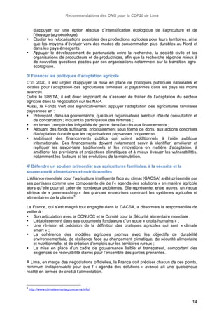 Recommandations des ONG pour la COP20 de Lima 
d’appuyer sur une option résolue d’intensification écologique de l’agriculture et de 
l’élevage (agroécologie). 
• Étudier les relocalisations possibles des productions agricoles pour leurs territoires, ainsi 
que les moyens d’évoluer vers des modes de consommation plus durables au Nord et 
dans les pays émergents. 
• Appuyer le développement de partenariats entre la recherche, la société civile et les 
organisations de producteurs et de productrices, afin que la recherche réponde mieux à 
de nouvelles questions posées par ces organisations notamment sur la transition agro-écologique. 
3/ Financer les politiques d’adaptation agricole 
D’ici 2020, il est urgent d’appuyer la mise en place de politiques publiques nationales et 
locales pour l’adaptation des agricultures familiales et paysannes dans les pays les moins 
avancés. 
Outre le SBSTA, il est donc important de s’assurer de traiter de l’adaptation du secteur 
agricole dans la négociation sur les NAP. 
Aussi, le Fonds Vert doit significativement appuyer l’adaptation des agricultures familiales 
paysannes en : 
• Prévoyant, dans sa gouvernance, que leurs organisations aient un rôle de consultation et 
14 
de concertation ; incluant la participation des femmes ; 
• en tenant compte des inégalités de genre dans l’accès aux financements ; 
• Allouant des fonds suffisants, prioritairement sous forme de dons, aux actions concrètes 
d’adaptation durable que les organisations paysannes proposeront ; 
• Mobilisant des financements publics qui soient additionnels à l’aide publique 
internationale. Ces financements doivent notamment servir à identifier, améliorer et 
répliquer les savoir-faire traditionnels et les innovations en matière d’adaptation, à 
améliorer les prévisions et projections climatiques et à mieux évaluer les vulnérabilités, 
notamment les facteurs et les évolutions de la malnutrition. 
4/ Défendre un soutien primordial aux agricultures familiales, à la sécurité et la 
souveraineté alimentaires et nutritionnelles 
L’Alliance mondiale pour l’agriculture intelligente face au climat (GACSA) a été présentée par 
ses partisans comme une composante clé de l’« agenda des solutions » en matière agricole 
alors qu’elle pourrait créer de nombreux problèmes. Elle représente, entre autres, un risque 
sérieux de « greenwashing » des grandes entreprises dominant les systèmes agricoles et 
alimentaires de la planète5. 
La France, qui s’est malgré tout engagée dans la GACSA, a désormais la responsabilité de 
veiller à : 
• Son articulation avec la CCNUCC et le Comité pour la Sécurité alimentaire mondiale ; 
• L’établissement dans ses documents fondateurs d’un socle « droits humains » ; 
• Une révision et précision de la définition des pratiques agricoles qui sont « climate 
smart » ; 
• La cohérence des modèles agricoles promus avec les objectifs de durabilité 
environnementale, de résilience face au changement climatique, de sécurité alimentaire 
et nutritionnelle, et de création d'emplois sur les territoires ruraux ; 
• La mise en place d’un cadre de gouvernance lisible et transparent, comportant des 
exigences de redevabilité claires pour l’ensemble des parties prenantes. 
A Lima, en marge des négociations officielles, la France doit préciser chacun de ces points, 
minimum indispensable pour que l’ « agenda des solutions » avancé ait une quelconque 
réalité en termes de droit à l’alimentation. 
5 http://www.climatesmartagconcerns.info/ 
 