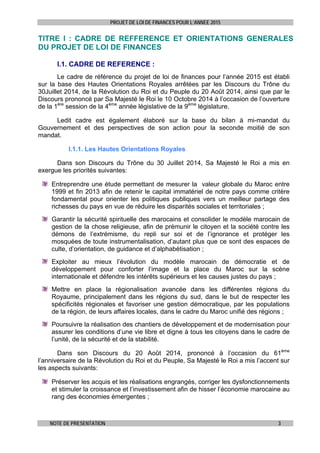 PROJET DE LOI DE FINANCES POUR L’ANNEE 2015
NOTE DE PRESENTATION 3
TITRE I : CADRE DE REFFERENCE ET ORIENTATIONS GENERALES
DU PROJET DE LOI DE FINANCES
I.1. CADRE DE REFERENCE :
Le cadre de référence du projet de loi de finances pour l’année 2015 est établi
sur la base des Hautes Orientations Royales arrêtées par les Discours du Trône du
30Juillet 2014, de la Révolution du Roi et du Peuple du 20 Août 2014, ainsi que par le
Discours prononcé par Sa Majesté le Roi le 10 Octobre 2014 à l’occasion de l’ouverture
de la 1ère
session de la 4ème
année législative de la 9ème
législature.
Ledit cadre est également élaboré sur la base du bilan à mi-mandat du
Gouvernement et des perspectives de son action pour la seconde moitié de son
mandat.
I.1.1. Les Hautes Orientations Royales
Dans son Discours du Trône du 30 Juillet 2014, Sa Majesté le Roi a mis en
exergue les priorités suivantes:
Entreprendre une étude permettant de mesurer la valeur globale du Maroc entre
1999 et fin 2013 afin de retenir le capital immatériel de notre pays comme critère
fondamental pour orienter les politiques publiques vers un meilleur partage des
richesses du pays en vue de réduire les disparités sociales et territoriales ;
Garantir la sécurité spirituelle des marocains et consolider le modèle marocain de
gestion de la chose religieuse, afin de prémunir le citoyen et la société contre les
démons de l’extrémisme, du repli sur soi et de l’ignorance et protéger les
mosquées de toute instrumentalisation, d’autant plus que ce sont des espaces de
culte, d’orientation, de guidance et d’alphabétisation ;
Exploiter au mieux l’évolution du modèle marocain de démocratie et de
développement pour conforter l’image et la place du Maroc sur la scène
internationale et défendre les intérêts supérieurs et les causes justes du pays ;
Mettre en place la régionalisation avancée dans les différentes régions du
Royaume, principalement dans les régions du sud, dans le but de respecter les
spécificités régionales et favoriser une gestion démocratique, par les populations
de la région, de leurs affaires locales, dans le cadre du Maroc unifié des régions ;
Poursuivre la réalisation des chantiers de développement et de modernisation pour
assurer les conditions d’une vie libre et digne à tous les citoyens dans le cadre de
l’unité, de la sécurité et de la stabilité.
Dans son Discours du 20 Août 2014, prononcé à l’occasion du 61ème
l’anniversaire de la Révolution du Roi et du Peuple, Sa Majesté le Roi a mis l’accent sur
les aspects suivants:
Préserver les acquis et les réalisations engrangés, corriger les dysfonctionnements
et stimuler la croissance et l’investissement afin de hisser l’économie marocaine au
rang des économies émergentes ;
 