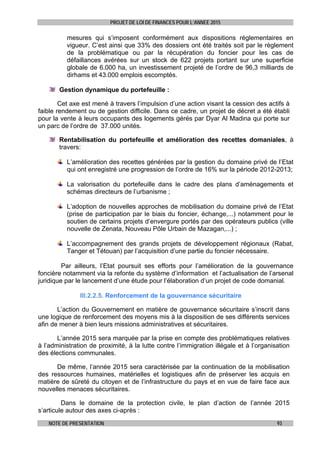 PROJET DE LOI DE FINANCES POUR L’ANNEE 2015
NOTE DE PRESENTATION 93
mesures qui s’imposent conformément aux dispositions réglementaires en
vigueur. C’est ainsi que 33% des dossiers ont été traités soit par le règlement
de la problématique ou par la récupération du foncier pour les cas de
défaillances avérées sur un stock de 622 projets portant sur une superficie
globale de 6.000 ha, un investissement projeté de l’ordre de 96,3 milliards de
dirhams et 43.000 emplois escomptés.
Gestion dynamique du portefeuille :
Cet axe est mené à travers l’impulsion d’une action visant la cession des actifs à
faible rendement ou de gestion difficile. Dans ce cadre, un projet de décret a été établi
pour la vente à leurs occupants des logements gérés par Dyar Al Madina qui porte sur
un parc de l’ordre de 37.000 unités.
Rentabilisation du portefeuille et amélioration des recettes domaniales, à
travers:
L’amélioration des recettes générées par la gestion du domaine privé de l’Etat
qui ont enregistré une progression de l’ordre de 16% sur la période 2012-2013;
La valorisation du portefeuille dans le cadre des plans d’aménagements et
schémas directeurs de l’urbanisme ;
L’adoption de nouvelles approches de mobilisation du domaine privé de l’Etat
(prise de participation par le biais du foncier, échange,...) notamment pour le
soutien de certains projets d’envergure portés par des opérateurs publics (ville
nouvelle de Zenata, Nouveau Pôle Urbain de Mazagan,...) ;
L’accompagnement des grands projets de développement régionaux (Rabat,
Tanger et Tétouan) par l’acquisition d’une partie du foncier nécessaire.
Par ailleurs, l’Etat poursuit ses efforts pour l’amélioration de la gouvernance
foncière notamment via la refonte du système d’information et l’actualisation de l’arsenal
juridique par le lancement d’une étude pour l’élaboration d’un projet de code domanial.
III.2.2.5. Renforcement de la gouvernance sécuritaire
L’action du Gouvernement en matière de gouvernance sécuritaire s’inscrit dans
une logique de renforcement des moyens mis à la disposition de ses différents services
afin de mener à bien leurs missions administratives et sécuritaires.
L’année 2015 sera marquée par la prise en compte des problématiques relatives
à l’administration de proximité, à la lutte contre l’immigration illégale et à l’organisation
des élections communales.
De même, l’année 2015 sera caractérisée par la continuation de la mobilisation
des ressources humaines, matérielles et logistiques afin de préserver les acquis en
matière de sûreté du citoyen et de l’infrastructure du pays et en vue de faire face aux
nouvelles menaces sécuritaires.
Dans le domaine de la protection civile, le plan d’action de l’année 2015
s’articule autour des axes ci-après :
 