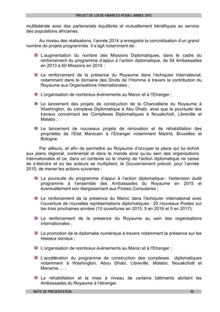 PROJET DE LOI DE FINANCES POUR L’ANNEE 2015
NOTE DE PRESENTATION 95
multilatérale avec des partenariats équilibrés et mutuellement bénéfiques au service
des populations africaines.
Au niveau des réalisations, l’année 2014 a enregistré la concrétisation d’un grand
nombre de projets programmés. Il s’agit notamment de :
L’augmentation du nombre des Missions Diplomatiques, dans le cadre du
renforcement du programme d’appui à l’action diplomatique, de 54 Ambassades
en 2013 à 60 Missions en 2014 ;
Le renforcement de la présence du Royaume dans l’échiquier International,
notamment dans le domaine des Droits de l’Homme à travers la contribution du
Royaume aux Organisations Internationales ;
L’organisation de nombreux événements au Maroc et à l’Etranger ;
Le lancement des projets de construction de la Chancellerie du Royaume à
Washington, du complexe Diplomatique à Abu Dhabi, ainsi que la poursuite des
travaux concernant les Complexes Diplomatiques à Nouakchott, Libreville et
Malabo ;
Le lancement de nouveaux projets de rénovation et de réhabilitation des
propriétés de l’Etat Marocain à l’Etranger notamment Madrid, Bruxelles et
Bologne.
Par ailleurs, et afin de permettre au Royaume d’occuper la place qui lui échoit
aux plans régional, continental et dans le monde ainsi qu’au sein des organisations
internationales et ce, dans un contexte où le champ de l’action diplomatique ne cesse
de s’étendre et où les acteurs se multiplient, le Gouvernement prévoit, pour l’année
2015, de mener les actions suivantes :
La poursuite du programme d’appui à l’action diplomatique : l’extension dudit
programme à l’ensemble des Ambassades du Royaume en 2015 et
éventuellement son élargissement aux Postes Consulaires ;
Le renforcement de la présence du Maroc dans l’échiquier international avec
l’ouverture de nouvelles représentations diplomatiques : 20 nouveaux Postes sur
les trois prochaines années (10 ouvertures en 2015, 5 en 2016 et 5 en 2017);
Le renforcement de la présence du Royaume au sein des organisations
internationales ;
La promotion de la diplomatie numérique à travers notamment la présence sur les
réseaux sociaux ;
L’organisation de nombreux événements au Maroc et à l’Etranger ;
L’accélération du programme de construction des complexes diplomatiques
notamment à Washington, Abou Dhabi, Libreville, Malabo, Nouakchott et
Manama.… ;
La réhabilitation et la mise à niveau de certains bâtiments abritant les
Ambassades du Royaume à l’étranger.
 