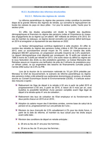 PROJET DE LOI DE FINANCES POUR L’ANNEE 2015
NOTE DE PRESENTATION 96
III.2.3. Accélération des réformes structurelles
III.2.3.1. Réforme des régimes de retraite
La réforme paramétrique du régime des pensions civiles constitue la première
étape de la grande réforme des régimes de retraite, qui connaîtra le regroupement de
toutes les caisses du pays en deux pôles : l'un pour le secteur public, l'autre pour le
secteur privé.
En effet, les études actuarialles ont révélé la fragilité des équilibres
démographiques et financiers du régime des pensions civiles et l’importance du niveau
des engagements de ce régime qui ont atteint 687 milliards de dirhams à fin 2012. En
cas de maintien du statuquo, ce régime devrait connaître son premier déficit technique
en 2014 et enregistrer un épuisement de ses réserves en 2022.
Le facteur démographique contribue également à cette situation. En effet, le
nombre des retraités du régime des pensions civiles s’élève à 281.794 personnes en
2013, avec un accroissement annuel moyen de 7% contre un nombre des actifs
atteignant 660.561 personnes, en progression annuelle moyenne de 2,2% seulement.
Le rapport démographique s’est dégradé par conséquent, de 10 actifs par retraité en
1986 à moins de 3 actifs par retraité en 2013. Une autre raison du déficit du régime est
la sous facturation des droits ou des prestations garanties. La Caisse Marocaine des
Retraites assure en moyenne une tarification de près de 2 dirhams de prestations pour
un dirham cotisé, ce qui engendrera des besoins de financements cumulés jusqu’à
l’année 2062 autour de 2,5% du PIB.
Lors de la réunion de la commission nationale du 18 juin 2014 présidée par
Monsieur le Chef de Gouvernement, le scénario de réforme paramétrique du régime
des pensions civiles a été présenté aux partenaires économiques et sociaux, et ensuite
soumis au Conseil Economique Social et Environnemental (CESE). Il s’articule autour
des mesures ci-après :
Relèvement de l’âge de départ à la retraite à 62 ans à partir de juillet 2015 et
progressivement à 65 ans, à partir de 2016, à raison de 6 mois par an, avec
toutefois la possibilité bénéficier d’une pension complète avant l’âge légal de
départ à la retraite après 41 ans de cotisation ;
Relèvement des taux de cotisation de l’Etat employeur et du fonctionnaire de
deux points chacun en 2015 et en 2016 ;
Adoption du salaire moyen des 8 dernières années, comme base de calcul de la
pension et ce, progressivement sur une période de 4 ans ;
Révision du taux d’annuité de 2,5% actuellement à 2% pour les droits futurs, à
partir de la date de réforme, et maintien du taux actuel pour les droits acquis
avant cette date ;
Révision des conditions de départ en retraite anticipée :
26 ans au lieu de 21 ans pour les hommes ;
20 ans au lieu de 15 ans pour les femmes ;
 