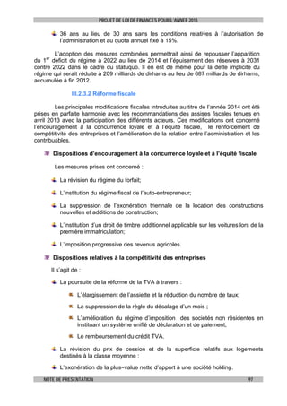 PROJET DE LOI DE FINANCES POUR L’ANNEE 2015
NOTE DE PRESENTATION 97
36 ans au lieu de 30 ans sans les conditions relatives à l’autorisation de
l’administration et au quota annuel fixé à 15%.
L’adoption des mesures combinées permettrait ainsi de repousser l’apparition
du 1er
déficit du régime à 2022 au lieu de 2014 et l’épuisement des réserves à 2031
contre 2022 dans le cadre du statuquo. Il en est de même pour la dette implicite du
régime qui serait réduite à 209 milliards de dirhams au lieu de 687 milliards de dirhams,
accumulée à fin 2012.
III.2.3.2 Réforme fiscale
Les principales modifications fiscales introduites au titre de l’année 2014 ont été
prises en parfaite harmonie avec les recommandations des assises fiscales tenues en
avril 2013 avec la participation des différents acteurs. Ces modifications ont concerné
l’encouragement à la concurrence loyale et à l’équité fiscale, le renforcement de
compétitivité des entreprises et l’amélioration de la relation entre l’administration et les
contribuables.
Dispositions d’encouragement à la concurrence loyale et à l’équité fiscale
Les mesures prises ont concerné :
La révision du régime du forfait;
L’institution du régime fiscal de l’auto-entrepreneur;
La suppression de l’exonération triennale de la location des constructions
nouvelles et additions de construction;
L’institution d’un droit de timbre additionnel applicable sur les voitures lors de la
première immatriculation;
L’imposition progressive des revenus agricoles.
Dispositions relatives à la compétitivité des entreprises
Il s’agit de :
La poursuite de la réforme de la TVA à travers :
L’élargissement de l’assiette et la réduction du nombre de taux;
La suppression de la règle du décalage d’un mois ;
L’amélioration du régime d’imposition des sociétés non résidentes en
instituant un système unifié de déclaration et de paiement;
Le remboursement du crédit TVA.
La révision du prix de cession et de la superficie relatifs aux logements
destinés à la classe moyenne ;
L’exonération de la plus–value nette d’apport à une société holding.
 