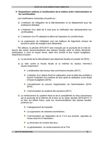 PROJET DE LOI DE FINANCES POUR L’ANNEE 2015
NOTE DE PRESENTATION 98
Dispositions relatives à l’amélioration de la relation entre l’administration et
les contribuables
Les modifications introduites ont porté sur :
L’institution de l’obligation de la télé-déclaration et du télépaiement pour les
professions libérales;
L’institution d’un délai de 6 mois pour la notification des redressements aux
contribuables;
L’institution d’un PV attestant le début de l’opération du contrôle fiscal;
La suppression de l’obligation pour les bailleurs de logements sociaux de
joindre le cahier de charges à leur déclaration.
Par ailleurs, la période 2015-2017 sera marquée par la poursuite de la mise en
œuvre des autres recommandations des assises fiscales selon la même démarche
participative, à court et moyen terme, selon leur priorité et leur impact budgétaire,
notamment à travers :
La poursuite de la rationalisation des dépenses fiscales (à compter de 2015) ;
La lutte contre la fraude fiscale et la maîtrise du secteur informel à
travers notamment :
L’amélioration des travaux des commissions fiscales (2017) ;
L’adoption d’un régime fiscal en adéquation avec la taille des sociétés à
travers l’institution d’un barème de taux après la réalisation d’une étude
d’impact budgétaire (2016) ;
L’encadrement du pouvoir d’appréciation de l’administration (2014-
2016) ;
L’harmonisation du système des sanctions (2017).
Le renforcement du système fiscal et de la compétitivité du tissu économique
par la poursuite de la réforme de la taxe sur la valeur ajoutée (2015-2017). A
ce titre, les efforts futurs, suite aux recommandations des assises fiscales,
porteront sur :
L’élargissement de l’assiette;
La suppression de certaines exonérations ;
L’harmonisation de l’application de la T.V.A aux produits agricoles au
niveau local et à l’importation ;
La diminution du nombre des taux ;
La généralisation du remboursement de la TVA.
 