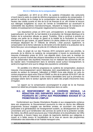 PROJET DE LOI DE FINANCES POUR L’ANNEE 2015
NOTE DE PRESENTATION 99
III.2.3.3. Réforme de la compensation
L’application, en 2013 et en 2014, du système d’indexation des carburants
s’inscrit dans le cadre du projet de réforme progressive du système de compensation. Il
permet la maîtrise de la charge de la compensation des produits pétroliers liquides à
hauteur des crédits ouverts au titre de la loi de finances et ce, afin d’éviter le recours
aux rallonges budgétaires au cours de l’année et l’endettement qui accentuent la
vulnérabilité des équilibres macroéconomiques, réduisent la marge de manœuvre en
matière d’investissement et d’impacter négativement la croissance et l’emploi.
Les dispositions prises en 2014 sont, principalement, la décompensation du
supercarburant, du fuel N2, du fuel destiné à la production de l’énergie électrique et la
fixation de la subvention allouée au gasoil. Toutefois, l’Etat a continué à prendre en
charge une partie de la charge du gasoil et la totalité de la fluctuation du marché
international du gaz butane, du gasoil destiné à la pêche côtière et du sucre pour une
enveloppe dépassant les 31 milliards de dirhams. L’Etat poursuit, également, la
compensation de la farine nationale du blé tendre et le blé destiné à la production de la
farine libre pour une enveloppe de près de 2,5 milliards de dirhams.
Ainsi, le projet de Loi des Finances 2015 comprend parmi ses priorités, la
poursuite de la réforme du système de compensation à travers la reconduction des
mesures d’indexation prises en 2014. Les objectifs étant, d’une part, le maintien du
soutien du pouvoir d’achat des citoyens nécessiteux et de la classe moyenne, et d’autre
part, la préservation des équilibres financiers tout en réalisant des économies afin de
les injecter dans l’investissement dans le domaine social surtout l’enseignement, la
santé et le logement ainsi que le ciblage des populations vulnérables.
En parallèle à la réforme progressive du système de compensation, plusieurs
mesures d’accompagnement seront déployées dont essentiellement, la poursuite du
soutien du secteur du transport, l’allocation à l’ONEE d’une aide directe, en vertu du
contrat programme signé entre l’Etat et l’ONEE au titre de la période 2014-2017 afin de
maintenir les tarifs de l’électricité à des niveaux abordables ainsi que la promotion du
pompage solaire dans le secteur agricole dans le cadre des projets d’économie d’eau
d’irrigation.
Le rapport sur la compensation accompagnant le projet de loi de finances
reprend en détail les principales mesures entreprises dans ce cadre.
III.3. LE RENFORCEMENT DE LA COHÉSION SOCIALE, LA
RÉDUCTION DES DISPARITÉS SOCIALES ET SPATIALES, LA
POURSUITE DE L’APPUI AUX PROGRAMMES SOCIAUX ET LA
PROMOTION DE L’EMPLOI
Conformément aux Hautes Orientations Royales et aux engagements contenus
dans son programme, le Gouvernement poursuivra la mise en œuvre des différents
programmes sociaux engagés ces dernières années, en accordant une attention
particulière à la généralisation de l'enseignement scolaire, au développement de l’offre
universitaire ainsi qu’à l’amélioration des services de santé et de la protection sociale.
De même, les efforts seront poursuivis pour l’intensification et la diversification de l'offre
en logements, à travers l’appui aux projets de logements destinés aux catégories à
moyen et à faible revenu et l’accélération de la mise en œuvre des programmes
d'éradication des bidonvilles et de l’habitat menaçant ruine.
 