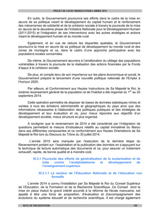 PROJET DE LOI DE FINANCES POUR L’ANNEE 2015
NOTE DE PRESENTATION 100
En outre, le Gouvernement poursuivra ses efforts dans le cadre de la mise en
œuvre de sa politique visant le développement du capital humain et le renforcement
des mécanismes de solidarité et de la cohésion sociale à travers la poursuite de la mise
en œuvre de la deuxième phase de l’Initiative Nationale pour le Développement Humain
(2011-2015) et l’intégration de ses interventions avec les autres stratégies et actions
visant le développement humain et du monde rural.
Egalement, et en vue de réduire les disparités spatiales, le Gouvernement
poursuivra la mise en œuvre de sa politique de développement du monde rural et des
zones de montagne et ce, dans le cadre d’une approche participative avec les
populations locales concernées.
De même, le Gouvernement œuvrera à l’amélioration du ciblage des populations
vulnérables à travers la poursuite de la réalisation des actions financées par le Fonds
d’appui à la cohésion sociale.
De plus, et compte tenu de son importance sur les plans économique et social, le
Gouvernement prépare le lancement d’une nouvelle politique nationale de l’Emploi à
l’horizon 2025.
Par ailleurs, et Conformément aux Hautes Instructions de Sa Majesté le Roi, le
sixième recensement général de la population et de l’habitat a été organisé du 1er
au 20
septembre 2014.
Cette opération permettra de disposer de bases de données statistiques riches et
variées à tous les échelons administratifs et géographiques du pays ainsi que des
informations nécessaires à l’élaboration des politiques publiques et des stratégies de
développement et leur évaluation et ce, pour mieux répondre aux objectifs d’un
développement durable, mieux structuré et plus organisé.
A souligner que le recensement de 2014 a été caractérisé par l’intégration de
questions permettant la mesure d’indicateurs relatifs au capital immatériel du Maroc
dans ses différentes composantes et ce conformément aux Hautes Orientations de Sa
Majesté le Roi lors du Discours du Trône du 30 juillet 2014.
L’année 2015 sera marquée par l’exécution de la dernière étape du
Recensement portant sur l’exploitation et la publication des données en s’appuyant sur
la technique de lecture automatique des documents et ce, pour assurer un traitement
exhaustif, rapide, de bonne qualité et à moindre coût.
III.3.1 Poursuite des efforts de généralisation de la scolarisation et de
lutte contre l’analphabétisme et développement de
l’enseignement supérieur
III.3.1.1 Le secteur de l’Education Nationale et de l’éducation non
formelle
L’année 2014 a connu l’installation par Sa Majesté le Roi du Conseil Supérieur
de l’Education, de la Formation et de la Recherche Scientifique. Ce Conseil dont la
mise en place traduit le grand intérêt accordé à la réforme de l'école marocaine, est
appelé à être une force de proposition, d'évaluation et d'accompagnement des
évolutions du système éducatif et de recherche scientifique. Il est chargé également
 
