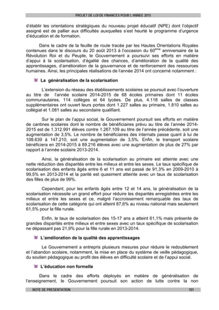 PROJET DE LOI DE FINANCES POUR L’ANNEE 2015
NOTE DE PRESENTATION 101
d’établir les orientations stratégiques du nouveau projet éducatif (NPE) dont l’objectif
assigné est de pallier aux difficultés auxquelles s’est heurté le programme d’urgence
d’éducation et de formation.
Dans le cadre de la feuille de route tracée par les Hautes Orientations Royales
contenues dans le discours du 20 août 2013 à l’occasion du 60ème
anniversaire de la
Révolution Roi et du Peuple, le Gouvernement a poursuivi ses efforts en matière
d’appui à la scolarisation, d’égalité des chances, d’amélioration de la qualité des
apprentissages, d’amélioration de la gouvernance et de renforcement des ressources
humaines. Ainsi, les principales réalisations de l’année 2014 ont concerné notamment :
La généralisation de la scolarisation
L’extension du réseau des établissements scolaires se poursuit avec l’ouverture
au titre de l’année scolaire 2014-2015 de 68 écoles primaires dont 11 écoles
communautaires, 114 collèges et 64 lycées. De plus, 4.118 salles de classes
supplémentaires ont ouvert leurs portes dont 1.227 salles au primaire, 1.810 salles au
collégial et 1.081 salles au secondaire qualifiant.
Sur le plan de l’appui social, le Gouvernement poursuit ses efforts en matière
de cantines scolaires dont le nombre de bénéficiaires prévu au titre de l’année 2014-
2015 est de 1.312.991 élèves contre 1.267.109 au titre de l’année précédente, soit une
augmentation de 3,5%. Le nombre de bénéficiaires des internats passe quant à lui de
108.639 à 147.210, soit une augmentation de 3,5%. Enfin, le transport scolaire
bénéficiera en 2014-2015 à 89.216 élèves avec une augmentation de plus de 27% par
rapport à l’année scolaire 2013-2014.
Ainsi, la généralisation de la scolarisation au primaire est atteinte avec une
nette réduction des disparités entre les milieux et entre les sexes. Le taux spécifique de
scolarisation des enfants âgés entre 6 et 11 ans est passé de 91,3% en 2009-2010 à
99,5% en 2013-2014 et la parité est quasiment atteinte avec un taux de scolarisation
des filles de plus de 99%.
Cependant, pour les enfants âgés entre 12 et 14 ans, la généralisation de la
scolarisation nécessite un grand effort pour réduire les disparités enregistrées entre les
milieux et entre les sexes et ce, malgré l’accroissement remarquable des taux de
scolarisation de cette catégorie qui ont atteint 87,6% au niveau national mais seulement
61,5% pour la fille rurale.
Enfin, le taux de scolarisation des 15-17 ans a atteint 61,1% mais présente de
grandes disparités entre milieux et entre sexes avec un taux spécifique de scolarisation
ne dépassant pas 21,9% pour la fille rurale en 2013-2014.
L’amélioration de la qualité des apprentissages
Le Gouvernement a entrepris plusieurs mesures pour réduire le redoublement
et l’abandon scolaire, notamment, la mise en place du système de veille pédagogique,
du soutien pédagogique au profit des élèves en difficulté scolaire et de l’appui social.
L’éducation non formelle
Dans le cadre des efforts déployés en matière de généralisation de
l’enseignement, le Gouvernement poursuit son action de lutte contre la non
 