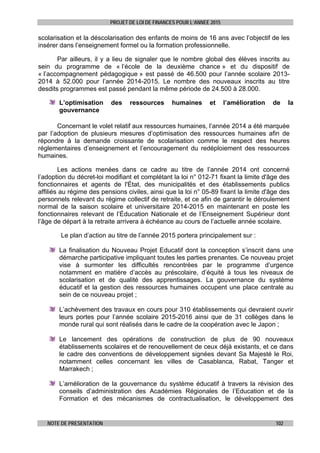 PROJET DE LOI DE FINANCES POUR L’ANNEE 2015
NOTE DE PRESENTATION 102
scolarisation et la déscolarisation des enfants de moins de 16 ans avec l’objectif de les
insérer dans l’enseignement formel ou la formation professionnelle.
Par ailleurs, il y a lieu de signaler que le nombre global des élèves inscrits au
sein du programme de « l’école de la deuxième chance » et du dispositif de
« l’accompagnement pédagogique » est passé de 46.500 pour l’année scolaire 2013-
2014 à 52.000 pour l’année 2014-2015. Le nombre des nouveaux inscrits au titre
desdits programmes est passé pendant la même période de 24.500 à 28.000.
L’optimisation des ressources humaines et l’amélioration de la
gouvernance
Concernant le volet relatif aux ressources humaines, l’année 2014 a été marquée
par l’adoption de plusieurs mesures d’optimisation des ressources humaines afin de
répondre à la demande croissante de scolarisation comme le respect des heures
réglementaires d’enseignement et l’encouragement du redéploiement des ressources
humaines.
Les actions menées dans ce cadre au titre de l’année 2014 ont concerné
l’adoption du décret-loi modifiant et complétant la loi n° 012-71 fixant la limite d'âge des
fonctionnaires et agents de l'État, des municipalités et des établissements publics
affiliés au régime des pensions civiles, ainsi que la loi n° 05-89 fixant la limite d'âge des
personnels relevant du régime collectif de retraite, et ce afin de garantir le déroulement
normal de la saison scolaire et universitaire 2014-2015 en maintenant en poste les
fonctionnaires relevant de l’Éducation Nationale et de l’Enseignement Supérieur dont
l’âge de départ à la retraite arrivera à échéance au cours de l’actuelle année scolaire.
Le plan d’action au titre de l’année 2015 portera principalement sur :
La finalisation du Nouveau Projet Educatif dont la conception s’inscrit dans une
démarche participative impliquant toutes les parties prenantes. Ce nouveau projet
vise à surmonter les difficultés rencontrées par le programme d’urgence
notamment en matière d’accès au préscolaire, d’équité à tous les niveaux de
scolarisation et de qualité des apprentissages. La gouvernance du système
éducatif et la gestion des ressources humaines occupent une place centrale au
sein de ce nouveau projet ;
L’achèvement des travaux en cours pour 310 établissements qui devraient ouvrir
leurs portes pour l’année scolaire 2015-2016 ainsi que de 31 collèges dans le
monde rural qui sont réalisés dans le cadre de la coopération avec le Japon ;
Le lancement des opérations de construction de plus de 90 nouveaux
établissements scolaires et de renouvellement de ceux déjà existants, et ce dans
le cadre des conventions de développement signées devant Sa Majesté le Roi,
notamment celles concernant les villes de Casablanca, Rabat, Tanger et
Marrakech ;
L’amélioration de la gouvernance du système éducatif à travers la révision des
conseils d’administration des Académies Régionales de l’Education et de la
Formation et des mécanismes de contractualisation, le développement des
 