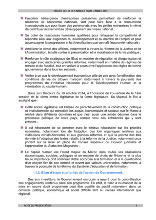 PROJET DE LOI DE FINANCES POUR L’ANNEE 2015
NOTE DE PRESENTATION 4
Favoriser l’émergence d’entreprises puissantes permettant de renforcer la
résilience de l'économie nationale, tant pour faire face à la concurrence
internationale que pour tisser des partenariats avec les petites entreprises à même
de contribuer activement au développement au niveau national ;
Se doter de ressources humaines qualifiées pour rehausser la compétitivité et
répondre ainsi aux exigences du développement et du marché de l'emploi et pour
accompagner la progression et la diversification que connaît l'économie nationale ;
Améliorer le climat des affaires, notamment à travers la réforme de la Justice et de
l'Administration, la lutte contre la prévarication et la moralisation de la vie publique ;
Renforcer le rôle stratégique de l'Etat en matière de régulation et d'organisation et
engager avec audace les grandes réformes, notamment en matière de régimes de
retraite et de fiscalité, tout en veillant à poursuivre l'application des règles de bonne
gouvernance dans tous les secteurs ;
Veiller à ce que le développement économique aille de pair avec l'amélioration des
conditions de vie du citoyen marocain notamment à travers la poursuite des
programmes de l'Initiative Nationale pour le Développement Humain et la
valorisation du capital humain.
Dans son Discours du 10 octobre 2014, à l’occasion de l’ouverture de la 1ère
session de la 4ème année législative de la 9ème législature, Sa Majesté le Roi a
souligné que :
Cette année législative est l'année de parachèvement de la construction politique
et institutionnelle qui consolide les acquis économiques et sociaux que le Maroc a
réalisé dans différents domaines et que c’est aussi une année décisive dans le
processus politique de notre pays, compte tenu des échéances qui y sont
prévues ;
Il est nécessaire de se pencher avec le sérieux nécessaire sur les priorités
nationales, notamment lors de l'adoption des lois organiques relatives aux
institutions constitutionnelles et aux grandes réformes et que la priorité doit être
donnée à l'adoption des textes relatifs à la réforme de la Justice, notamment ceux
portant sur la mise en place du Conseil supérieur du Pouvoir judiciaire et
l'approbation du Statut des Magistrats ;
Le capital humain est l’atout majeur du Maroc dans toutes ses réalisations
économiques, sociales, politiques et en matière de droits de l'Homme et la plus
haute importance doit continuer d’être accordée à la formation et à la qualification
d'un citoyen fier de son identité et ouvert aux valeurs universelles, notamment, à
travers la poursuite de la réforme du Système d'éducation et de formation.
I.1.2. Bilan d’étape et priorités de l’action du Gouvernement.
Dès son investiture, le Gouvernement marocain a œuvré pour la concrétisation
des engagements contenus dans son programme. En effet, le bilan à mi-mandat de la
mise en œuvre dudit programme peut être qualifié de positif notamment dans un
contexte politique, économique et social difficile tant au niveau international que
régional.
 